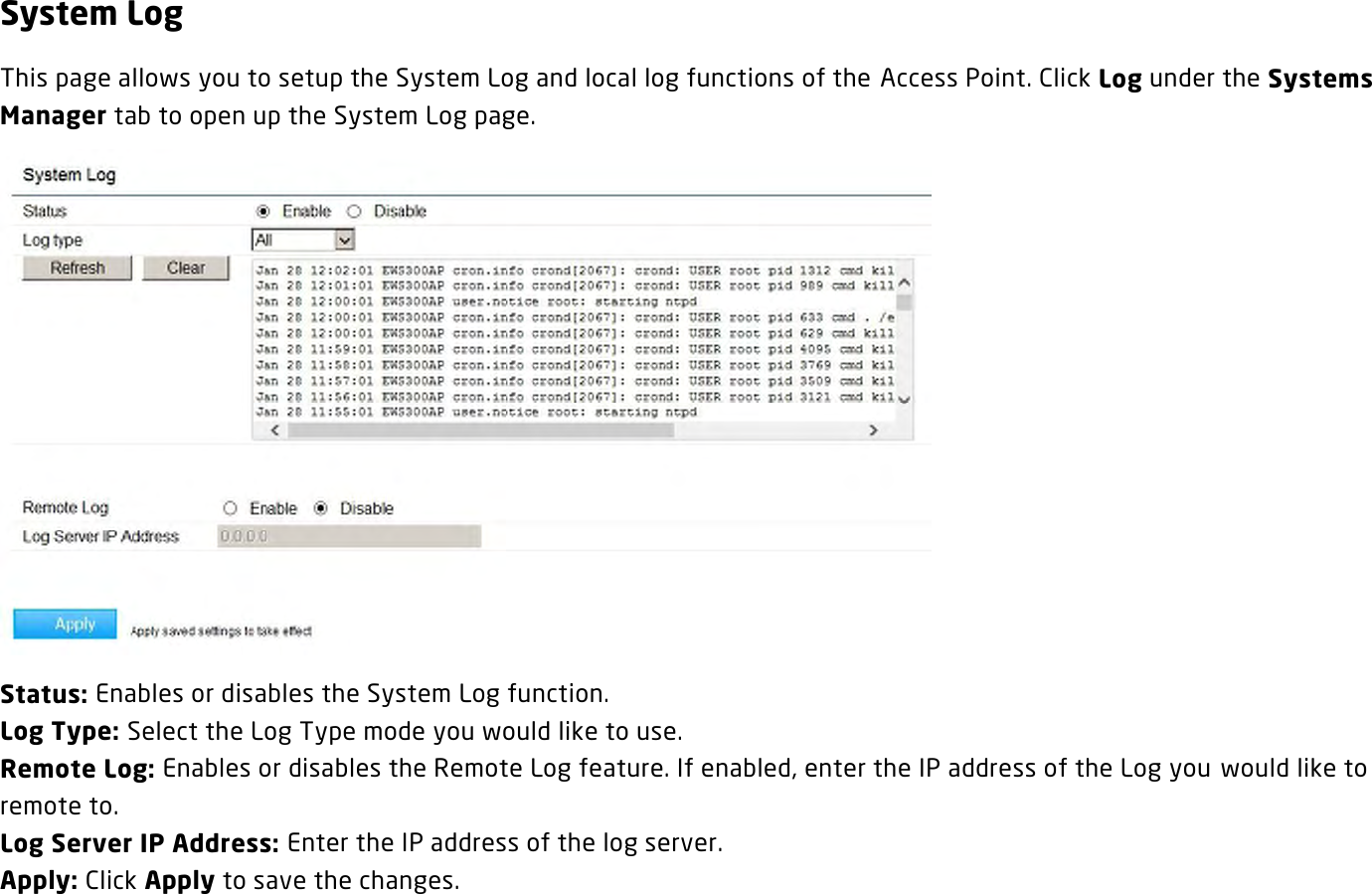 System Log This page allows you to setup the System Log and local log functions of the Access Point. Click Log under the Systems Manager tab to open up the System Log page.  Status: Enables or disables the System Log function. Log Type: Select the Log Type mode you would like to use. Remote Log: Enables or disables the Remote Log feature. If enabled, enter the IP address of the Log you would like to remote to. Log Server IP Address: Enter the IP address of the log server. Apply: Click Apply to save the changes.   