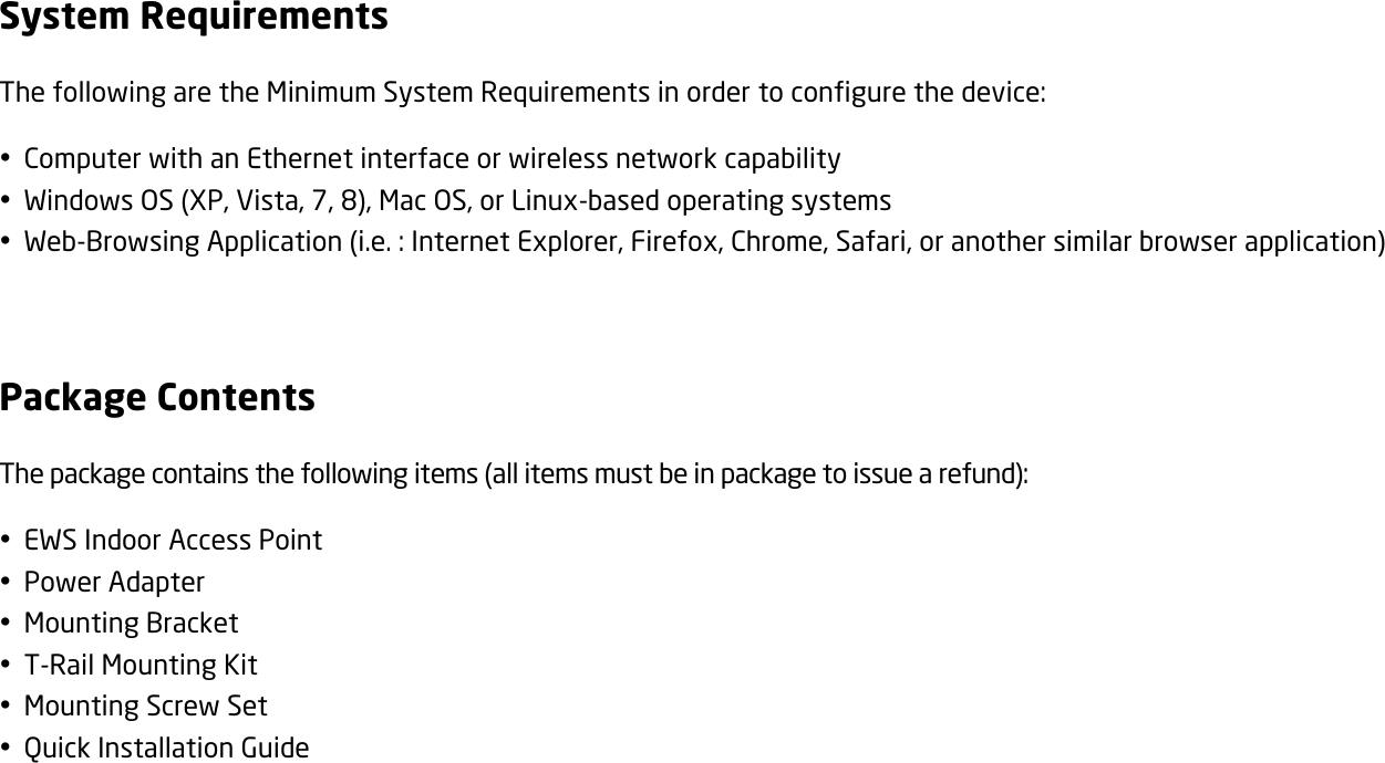 System Requirements The following are the Minimum System Requirements in order to configure the device:  Computer with an Ethernet interface or wireless network capability  Windows OS (XP, Vista, 7, 8), Mac OS, or Linux-based operating systems  Web-Browsing Application (i.e. : Internet Explorer, Firefox, Chrome, Safari, or another similar browser application)  Package Contents The package contains the following items (all items must be in package to issue a refund):  EWS Indoor Access Point  Power Adapter  Mounting Bracket  T-Rail Mounting Kit  Mounting Screw Set  Quick Installation Guide   