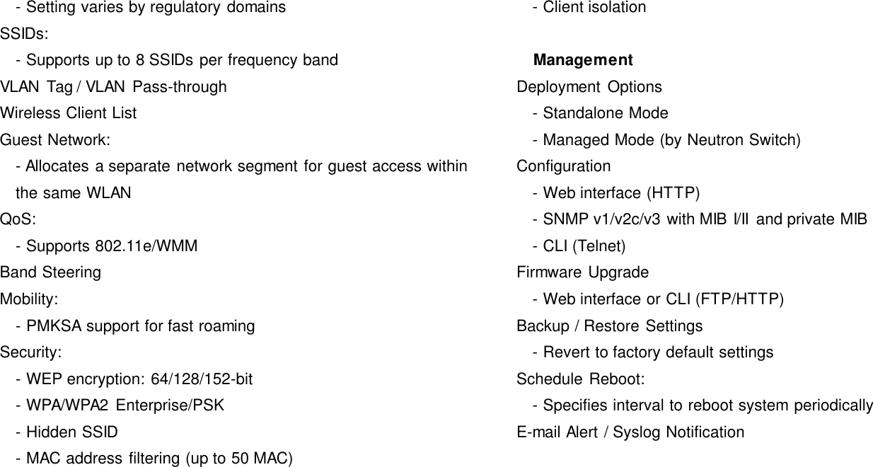   - Setting varies by regulatory domains SSIDs:   - Supports up to 8 SSIDs per frequency band VLAN Tag / VLAN  Pass-through Wireless Client List Guest Network:   - Allocates a separate network segment for guest access within the same WLAN QoS:   - Supports 802.11e/WMM Band Steering Mobility:     - PMKSA support for fast roaming Security:     - WEP encryption: 64/128/152-bit   - WPA/WPA2  Enterprise/PSK   - Hidden SSID     - MAC address filtering (up to 50 MAC)   - Client isolation     Management Deployment  Options   - Standalone Mode   - Managed Mode (by Neutron Switch) Configuration   - Web interface (HTTP)   - SNMP v1/v2c/v3 with MIB I/II  and private MIB   - CLI (Telnet) Firmware Upgrade   - Web interface or CLI (FTP/HTTP) Backup / Restore Settings   - Revert to factory default settings Schedule Reboot:   - Specifies interval to reboot system periodically E-mail Alert / Syslog Notification 