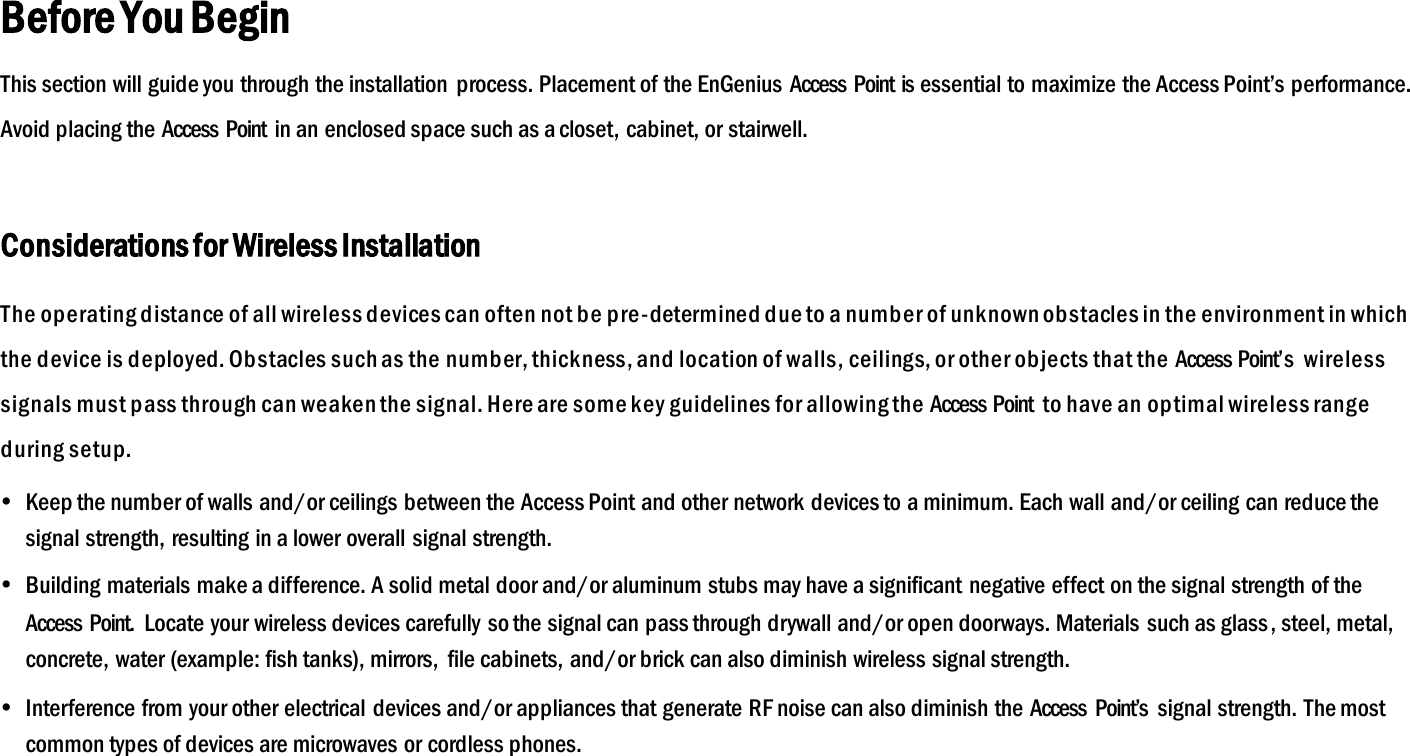 Before You Begin This section will guide you through the installation  process. Placement of the EnGenius Access  Point is essential to maximize the Access Point’s performance. Avoid placing the Access  Point  in an enclosed space such as a closet, cabinet, or stairwell.  Considerations for Wireless Installation The operating distance of all wireless devices can often not be pre-determined due to a number of unknown obstacles in the environment in which the device is deployed. Obstacles such as the  number, thickness, and location of walls, ceilings, or other objects that the Access Point’s  wireless signals must pass through can weaken the signal. Here are some key guidelines for allowing the  Access Point  to have an optimal wireless range during setup.  Keep the number of walls and/or ceilings between the Access Point and other network devices to a minimum. Each wall and/or ceiling can reduce the signal strength, resulting in a lower overall  signal strength.  Building materials make a difference. A solid metal door and/or aluminum stubs may have a significant negative effect on the signal strength of the Access  Point.  Locate your wireless devices carefully so the signal can pass through drywall and/or open doorways. Materials such as glass, steel, metal, concrete, water (example: fish tanks), mirrors,  file cabinets, and/or brick can also diminish wireless signal strength.  Interference from your other electrical  devices and/or appliances that generate RF noise can also diminish the Access  Point’s  signal strength. The most common types of devices are microwaves or cordless phones.   