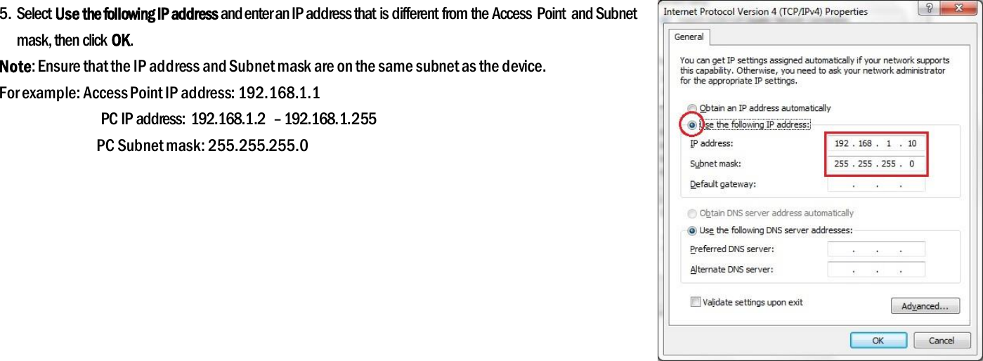 5. Select Use the following IP address and enter an IP address that is different from the Access  Point  and Subnet mask, then click OK. Note: Ensure that the IP address and Subnet mask are on the same subnet as the device. For example: Access Point IP address: 192.168.1.1 PC IP address:  192.168.1.2  – 192.168.1.255 PC Subnet mask: 255.255.255.0  