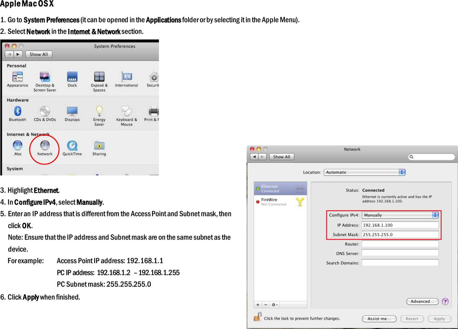 Apple Mac OS X 1. Go to System Preferences (it can be opened in the Applications folder or by selecting it in the Apple Menu). 2. Select Network in the Internet &amp; Network section.  3. Highlight Ethernet. 4. In Configure IPv4, select Manually. 5. Enter an IP address that is different from the Access Point and Subnet mask, then click OK. Note: Ensure that the IP address and Subnet mask are on the same subnet as the device. For example:  Access Point IP address: 192.168.1.1   PC IP address:  192.168.1.2  – 192.168.1.255   PC Subnet mask: 255.255.255.0 6. Click Apply when finished.  