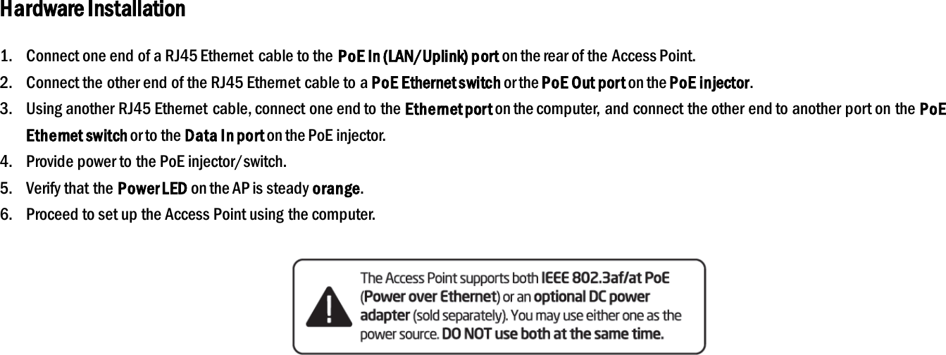 Hardware Installation 1. Connect one end of a RJ45 Ethernet cable to the PoE In (LAN/Uplink) port on the rear of the Access Point. 2. Connect the other end of the RJ45 Ethernet cable to a PoE Ethernet switch or the PoE Out port on the PoE injector. 3. Using another RJ45 Ethernet cable, connect one end to the Ethernet port on the computer, and connect the other end to another port on the PoE Ethernet switch or to the Data In port on the PoE injector. 4. Provide power to the PoE injector/switch. 5. Verify that the Power LED on the AP is steady orange. 6. Proceed to set up the Access Point using the computer.     