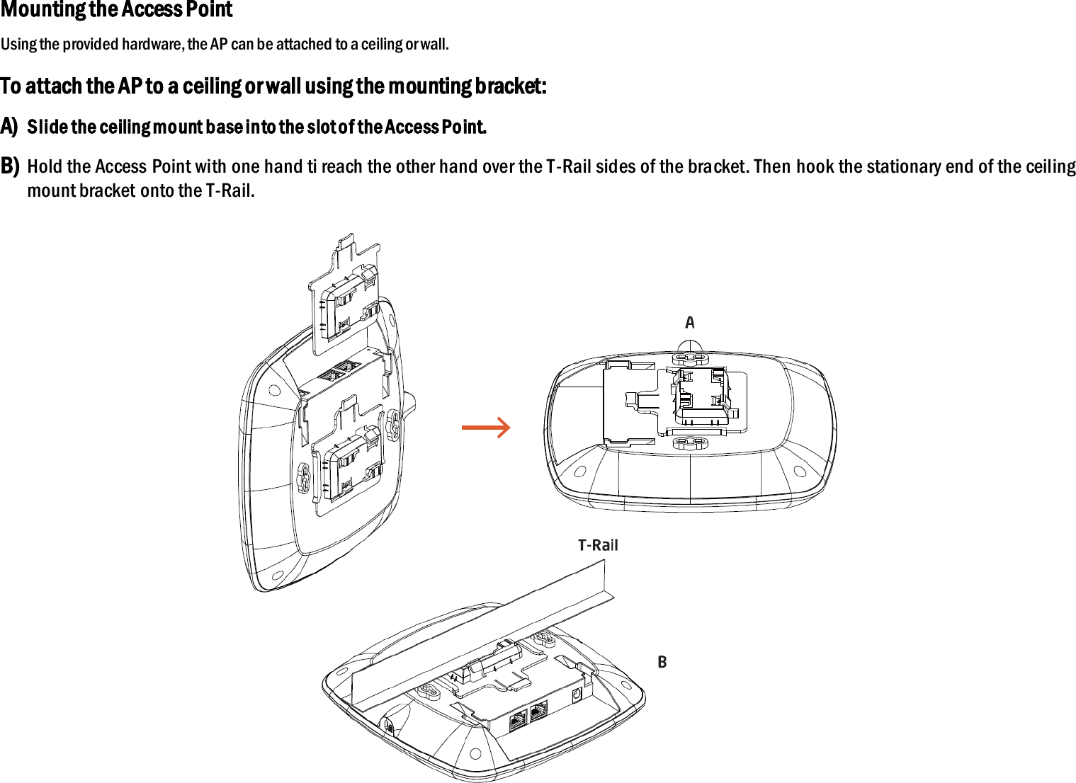 Mounting the Access Point Using the provided hardware, the AP can be attached to a ceiling or wall. To attach the AP to a ceiling or wall using the mounting bracket: A) Slide the ceiling mount base into the slot of the Access Point. B) Hold the Access Point with one hand ti reach the other hand over the T-Rail sides of the bracket. Then hook the stationary end of the ceiling mount bracket onto the T-Rail.   