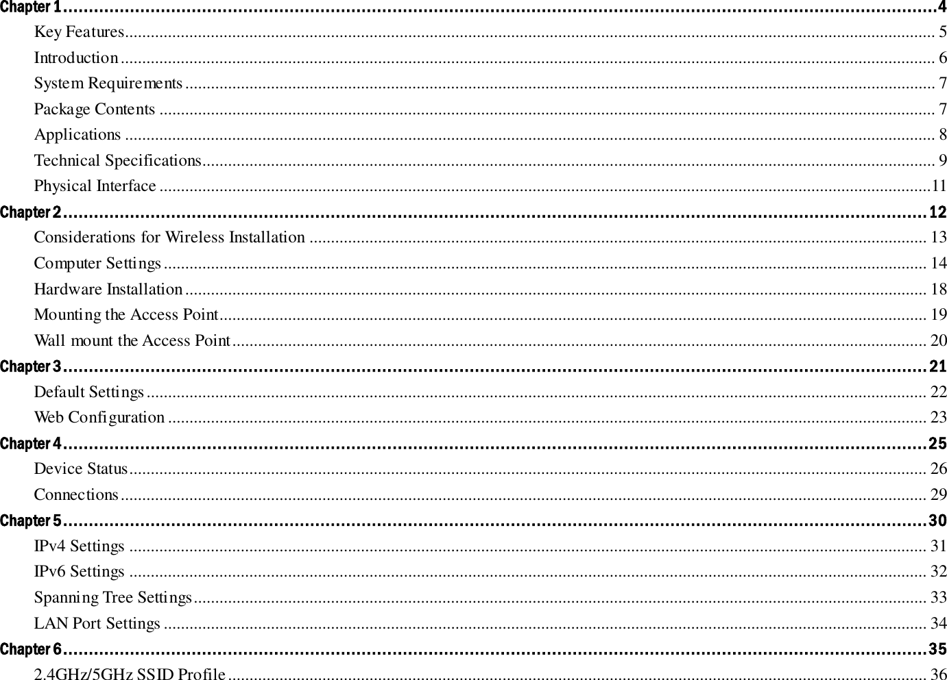 Chapter 1 ..........................................................................................................................................................................4 Key Features............................................................................................................................................................................................. 5 Introduction .............................................................................................................................................................................................. 6 System Requirements ............................................................................................................................................................................... 7 Package Contents ..................................................................................................................................................................................... 7 Applications ............................................................................................................................................................................................. 8 Technical Specifications........................................................................................................................................................................... 9 Physical Interface ....................................................................................................................................................................................11 Chapter 2 ........................................................................................................................................................................ 12 Considerations for Wireless Installation ................................................................................................................................................ 13 Computer Settings .................................................................................................................................................................................. 14 Hardware Installation ............................................................................................................................................................................. 18 Mounting the Access Point..................................................................................................................................................................... 19 Wall mount the Access Point .................................................................................................................................................................. 20 Chapter 3 ........................................................................................................................................................................ 21 Default Settings ...................................................................................................................................................................................... 22 Web Configuration ................................................................................................................................................................................. 23 Chapter 4 ........................................................................................................................................................................ 25 Device Status .......................................................................................................................................................................................... 26 Connections ............................................................................................................................................................................................ 29 Chapter 5 ........................................................................................................................................................................ 30 IPv4 Settings .......................................................................................................................................................................................... 31 IPv6 Settings .......................................................................................................................................................................................... 32 Spanning Tree Settings........................................................................................................................................................................... 33 LAN Port Settings .................................................................................................................................................................................. 34 Chapter 6 ........................................................................................................................................................................ 35 2.4GHz/5GHz SSID Profile ................................................................................................................................................................... 36 