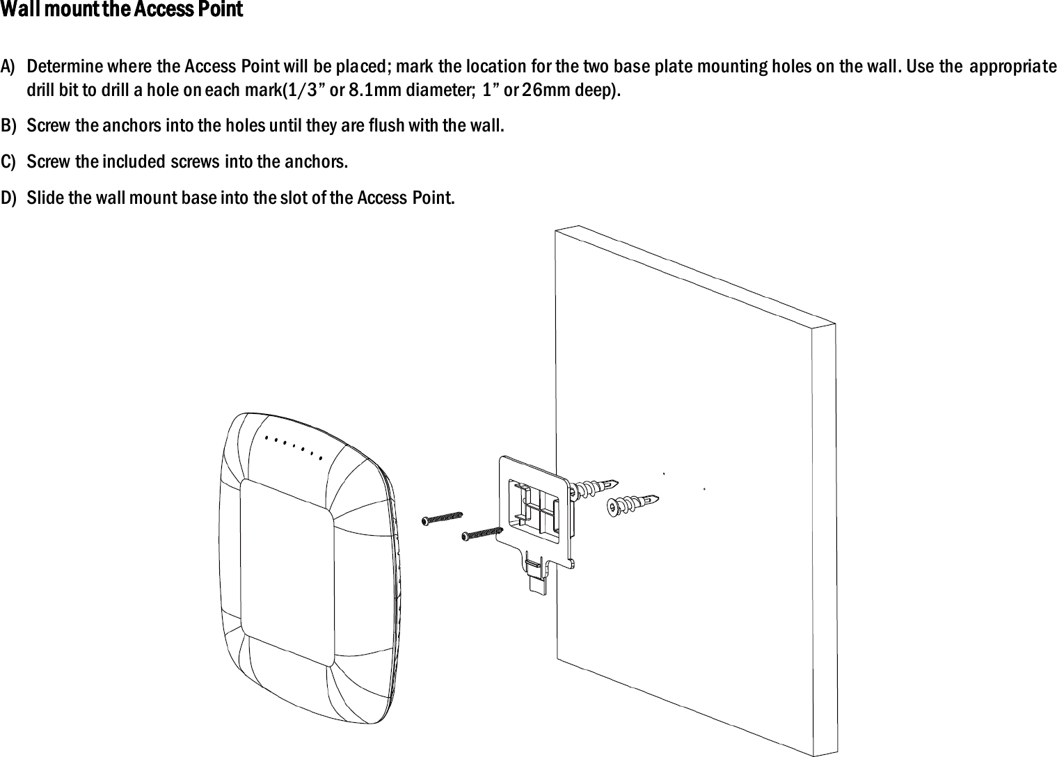 Wall mount the Access Point  A) Determine where the Access Point will be placed; mark the location for the two base plate mounting holes on the wall. Use the appropriate drill bit to drill a hole on each mark(1/3” or 8.1mm diameter;  1” or 26mm deep). B) Screw the anchors into the holes until they are flush with the wall. C) Screw the included screws into the anchors. D) Slide the wall mount base into the slot of the Access Point.  