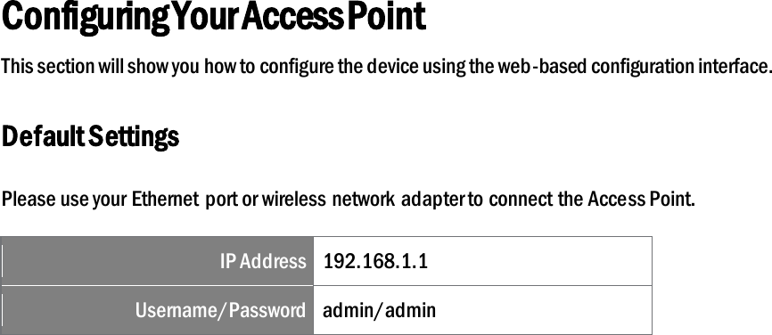Configuring Your Access Point This section will show you how to configure the device using the web-based configuration interface. Default Settings Please use your Ethernet port or wireless network adapter to connect the Access Point. IP Address 192.168.1.1 Username/Password admin/admin  