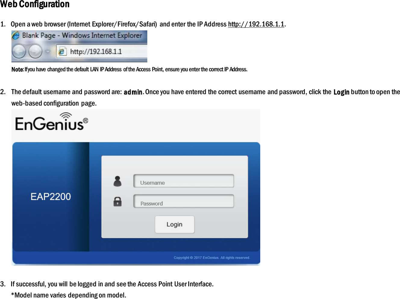 Web Configuration 1.   Open a web browser (Internet Explorer/Firefox/Safari)  and enter the IP Address http://192.168.1.1.  Note: If you have changed the default LAN IP Address of the Access Point, ensure you enter the correct IP Address.  2. The default username and password are: admin. Once you have entered the correct username and password, click the Login button to open the web-based configuration  page.   3.   If successful, you will be logged in and see the Access Point User Interface.  *Model name varies depending on model. 