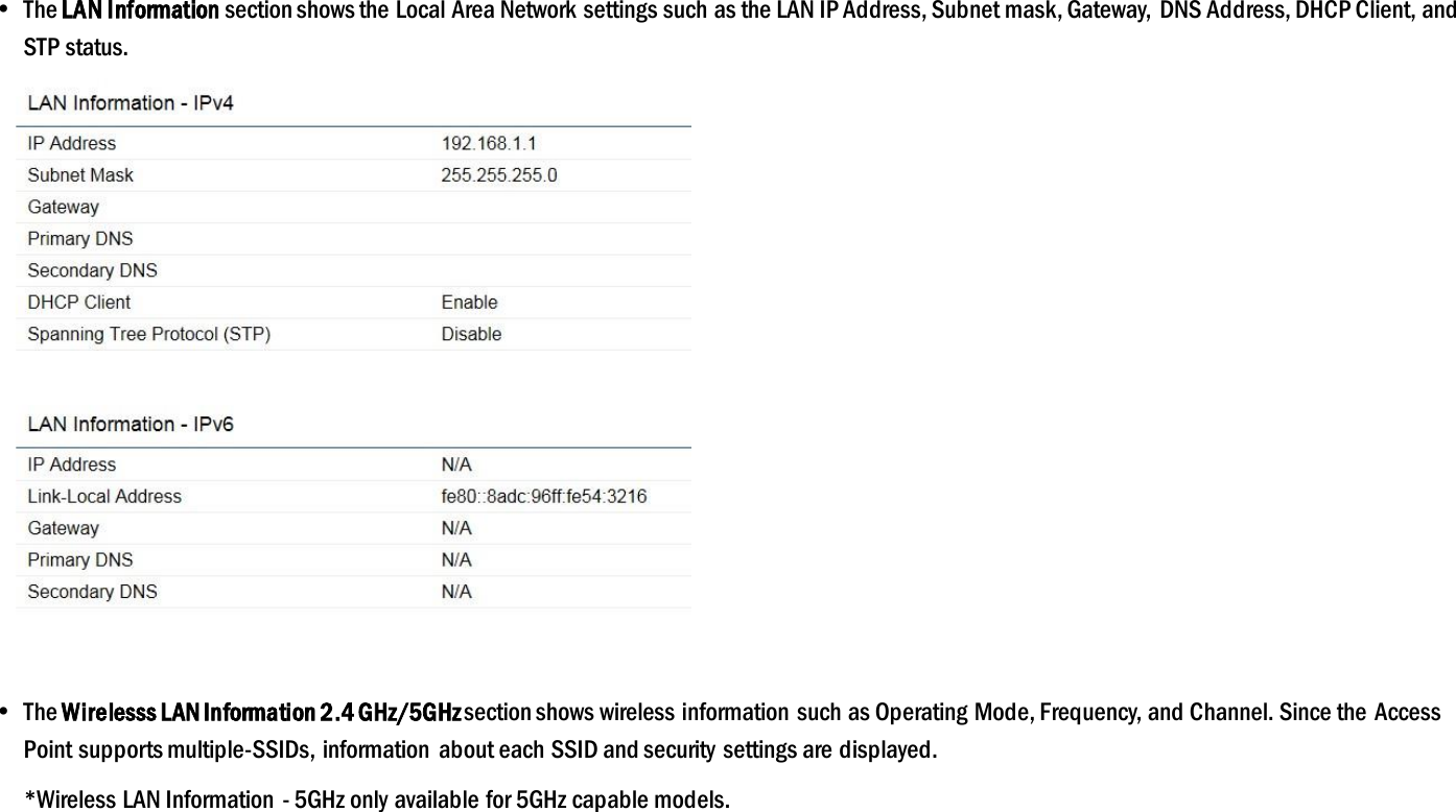   The LAN Information section shows the Local Area Network settings such as the LAN IP Address, Subnet mask, Gateway, DNS Address, DHCP Client, and  STP status.    The Wirelesss LAN Information 2.4 GHz/5GHz section shows wireless information  such as Operating Mode, Frequency, and Channel. Since the Access Point supports multiple-SSIDs, information  about each SSID and security settings are displayed.   *Wireless LAN Information - 5GHz only available for 5GHz capable models. 