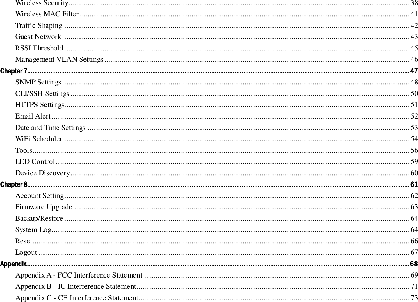 Wireless Security.................................................................................................................................................................................... 38 Wireless MAC Filter .............................................................................................................................................................................. 41 Traffic Shaping ....................................................................................................................................................................................... 42 Guest Network ....................................................................................................................................................................................... 43 RSSI Threshold ...................................................................................................................................................................................... 45 Management VLAN Settings ................................................................................................................................................................. 46 Chapter 7 ........................................................................................................................................................................ 47 SNMP Settings ....................................................................................................................................................................................... 48 CLI/SSH Settings ................................................................................................................................................................................... 50 HTTPS Settings...................................................................................................................................................................................... 51 Email Alert ............................................................................................................................................................................................. 52 Date and Time Settings .......................................................................................................................................................................... 53 WiFi Scheduler ....................................................................................................................................................................................... 54 Tools ....................................................................................................................................................................................................... 56 LED Control ........................................................................................................................................................................................... 59 Device Discovery ................................................................................................................................................................................... 60 Chapter 8 ........................................................................................................................................................................ 61 Account Setting ...................................................................................................................................................................................... 62 Firmware Upgrade ................................................................................................................................................................................. 63 Backup/Restore ...................................................................................................................................................................................... 64 System Log............................................................................................................................................................................................. 64 Reset ....................................................................................................................................................................................................... 66 Logout .................................................................................................................................................................................................... 67 Appendix......................................................................................................................................................................... 68 Appendix A - FCC Interference Statement ............................................................................................................................................ 69 Appendix B - IC Interference Statement ................................................................................................................................................ 71 Appendix C - CE Interference Statement............................................................................................................................................... 73 