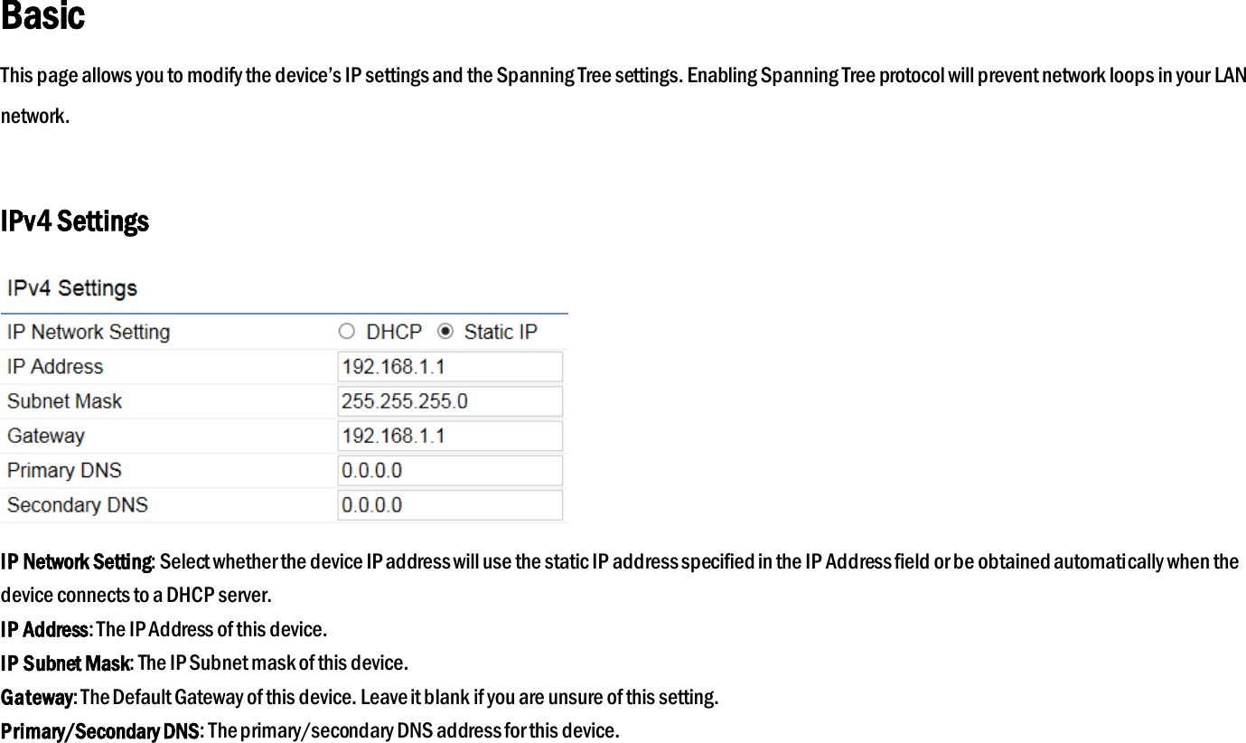 Basic This page allows you to modify the device’s IP settings and the Spanning Tree settings. Enabling Spanning Tree protocol will prevent network loops in your LAN network.  IPv4 Settings  IP Network Setting: Select whether the device IP address will use the static IP address specified in the IP Address field or be obtained automatically when the device connects to a DHCP server. IP Address: The IP Address of this device. IP Subnet Mask: The IP Subnet mask of this device. Gateway: The Default Gateway of this device. Leave it blank if you are unsure of this setting. Primary/Secondary DNS: The primary/secondary DNS address for this device.   