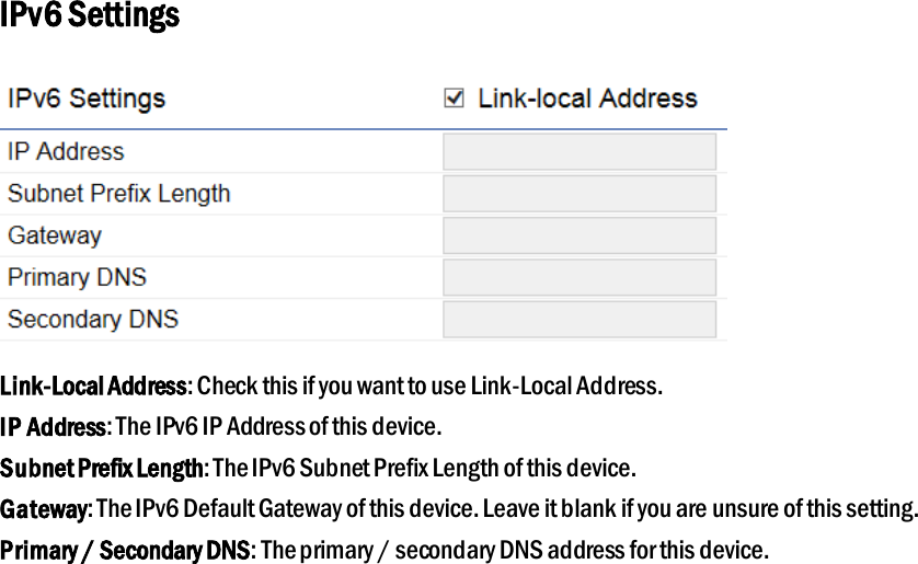 IPv6 Settings  Link-Local Address: Check this if you want to use Link-Local Address. IP Address: The IPv6 IP Address of this device. Subnet Prefix Length: The IPv6 Subnet Prefix Length of this device. Gateway: The IPv6 Default Gateway of this device. Leave it blank if you are unsure of this setting. Primary / Secondary DNS: The primary / secondary DNS address for this device. 