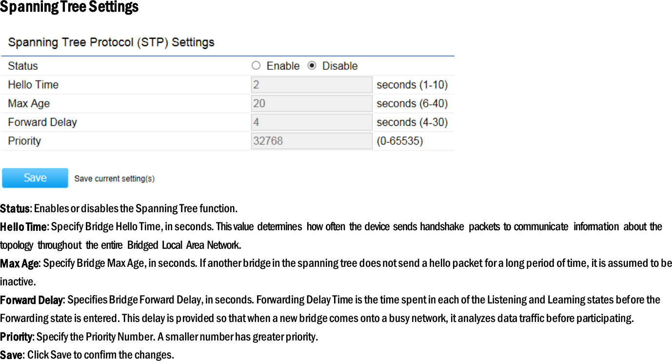 Spanning Tree Settings  Status: Enables or disables the Spanning Tree function. Hello Time: Specify Bridge Hello Time, in seconds. This value determines  how often  the device sends handshake  packets to communicate  information  about  the topology  throughout  the entire  Bridged  Local  Area Network. Max Age: Specify Bridge Max Age, in seconds. If another bridge in the spanning tree does not send a hello packet for a long period of time, it is assumed to be inactive. Forward Delay: Specifies Bridge Forward Delay, in seconds. Forwarding Delay Time is the time spent in each of the Listening and Learning states before the Forwarding state is entered. This delay is provided so that when a new bridge comes onto a busy network, it analyzes data traffic before participating. Priority: Specify the Priority Number. A smaller number has greater priority. Save: Click Save to confirm the changes. 