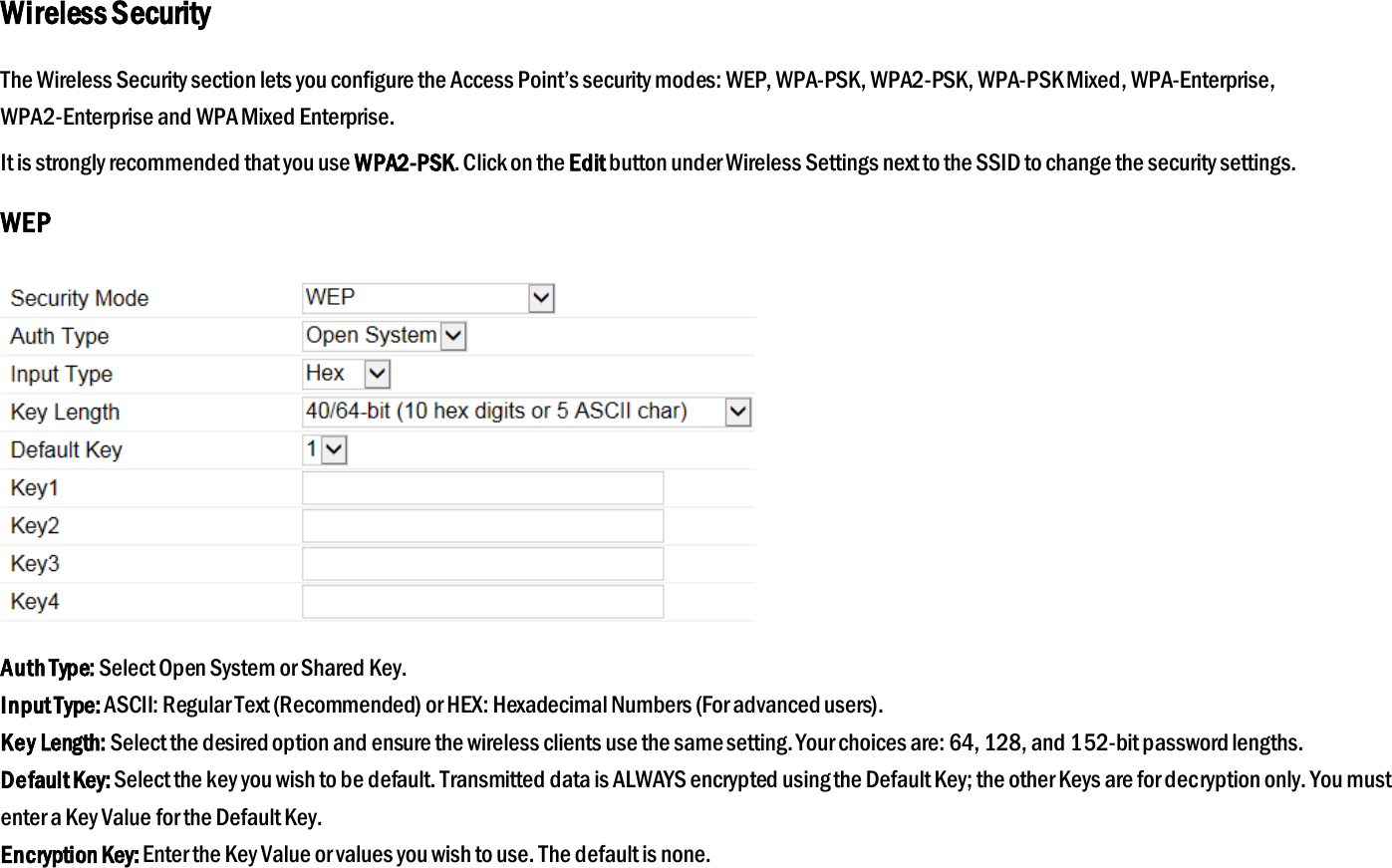 Wireless Security The Wireless Security section lets you configure the Access Point’s security modes: WEP, WPA-PSK, WPA2-PSK, WPA-PSK Mixed, WPA-Enterprise, WPA2-Enterprise and WPA Mixed Enterprise. It is strongly recommended that you use WPA2-PSK. Click on the Edit button under Wireless Settings next to the SSID to change the security settings. WEP  Auth Type: Select Open System or Shared Key. Input Type: ASCII: Regular Text (Recommended) or HEX: Hexadecimal Numbers (For advanced users). Key Length: Select the desired option and ensure the wireless clients use the same setting. Your choices are: 64, 128, and 152-bit password lengths. Default Key: Select the key you wish to be default. Transmitted data is ALWAYS encrypted using the Default Key; the other Keys are for decryption only. You must enter a Key Value for the Default Key. Encryption Key: Enter the Key Value or values you wish to use. The default is none.  