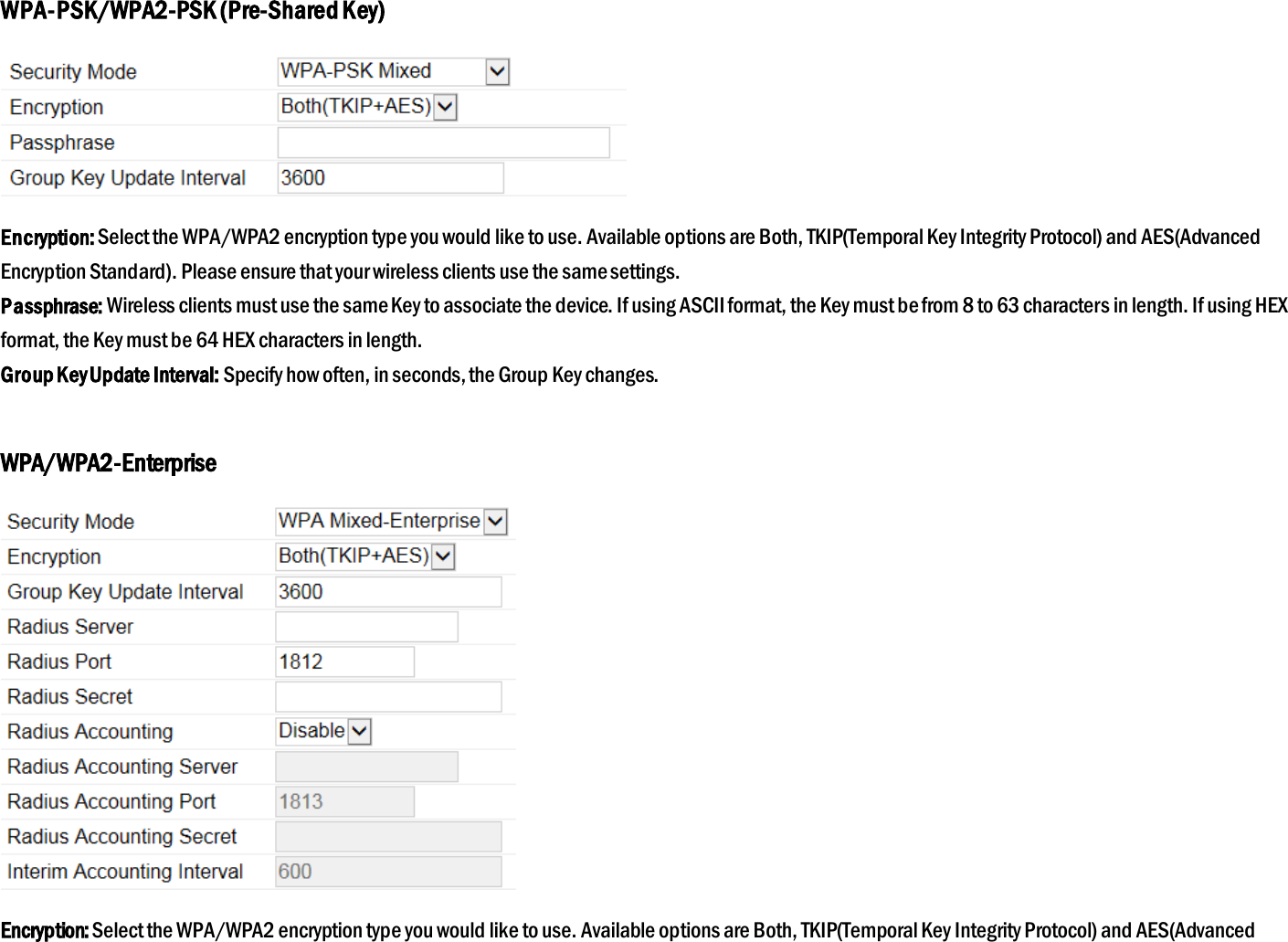 WPA-PSK/WPA2-PSK (Pre-Shared Key)  Encryption: Select the WPA/WPA2 encryption type you would like to use. Available options are Both, TKIP(Temporal Key Integrity Protocol) and AES(Advanced Encryption Standard). Please ensure that your wireless clients use the same settings. Passphrase: Wireless clients must use the same Key to associate the device. If using ASCII format, the Key must be from 8 to 63 characters in length. If using HEX format, the Key must be 64 HEX characters in length. Group Key Update Interval: Specify how often, in seconds, the Group Key changes.  WPA/WPA2-Enterprise  Encryption: Select the WPA/WPA2 encryption type you would like to use. Available options are Both, TKIP(Temporal Key Integrity Protocol) and AES(Advanced 