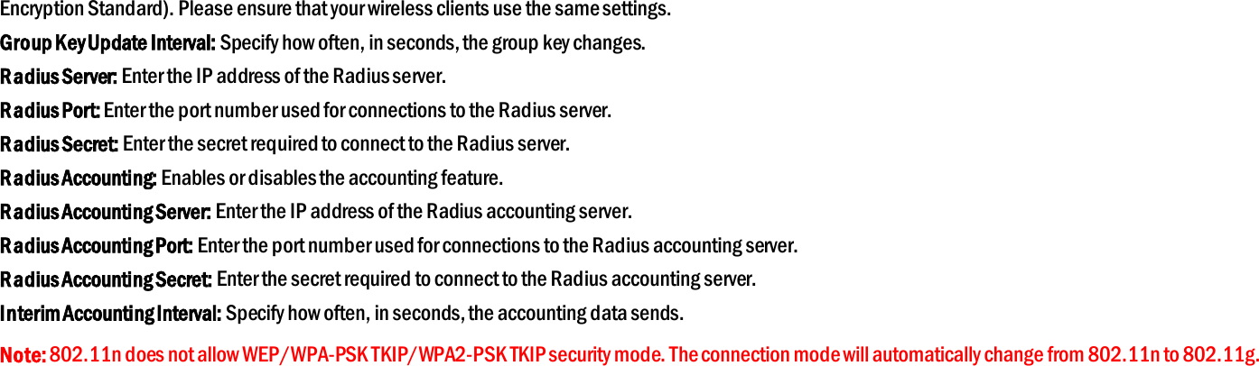 Encryption Standard). Please ensure that your wireless clients use the same settings. Group Key Update Interval: Specify how often, in seconds, the group key changes. Radius Server: Enter the IP address of the Radius server. Radius Port: Enter the port number used for connections to the Radius server. Radius Secret: Enter the secret required to connect to the Radius server. Radius Accounting: Enables or disables the accounting feature. Radius Accounting Server: Enter the IP address of the Radius accounting server. Radius Accounting Port: Enter the port number used for connections to the Radius accounting server. Radius Accounting Secret: Enter the secret required to connect to the Radius accounting server. Interim Accounting Interval: Specify how often, in seconds, the accounting data sends. Note: 802.11n does not allow WEP/WPA-PSK TKIP/WPA2-PSK TKIP security mode. The connection mode will automatically change from 802.11n to 802.11g. 