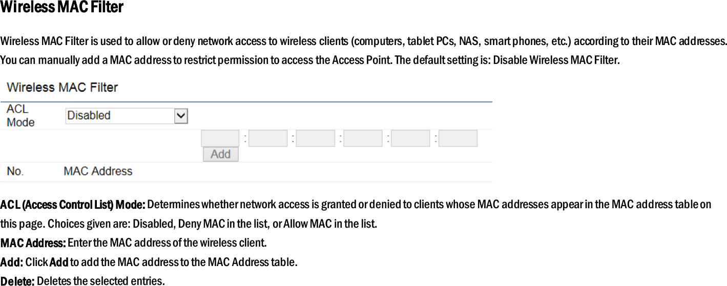 Wireless MAC Filter Wireless MAC Filter is used to allow or deny network access to wireless clients (computers, tablet PCs, NAS, smart phones, etc.) according to their MAC addresses. You can manually add a MAC address to restrict permission to access the Access Point. The default setting is: Disable Wireless MAC Filter.  ACL (Access Control List) Mode: Determines whether network access is granted or denied to clients whose MAC addresses appear in the MAC address table on this page. Choices given are: Disabled, Deny MAC in the list, or Allow MAC in the list. MAC Address: Enter the MAC address of the wireless client. Add: Click Add to add the MAC address to the MAC Address table. Delete: Deletes the selected entries.  