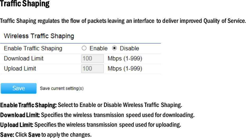 Traffic Shaping Traffic Shaping regulates the flow of packets leaving an interface to deliver improved Quality of Service.  Enable Traffic Shaping: Select to Enable or Disable Wireless Traffic Shaping. Download Limit: Specifies the wireless transmission speed used for downloading. Upload Limit: Specifies the wireless transmission  speed used for uploading. Save: Click Save to apply the changes.   