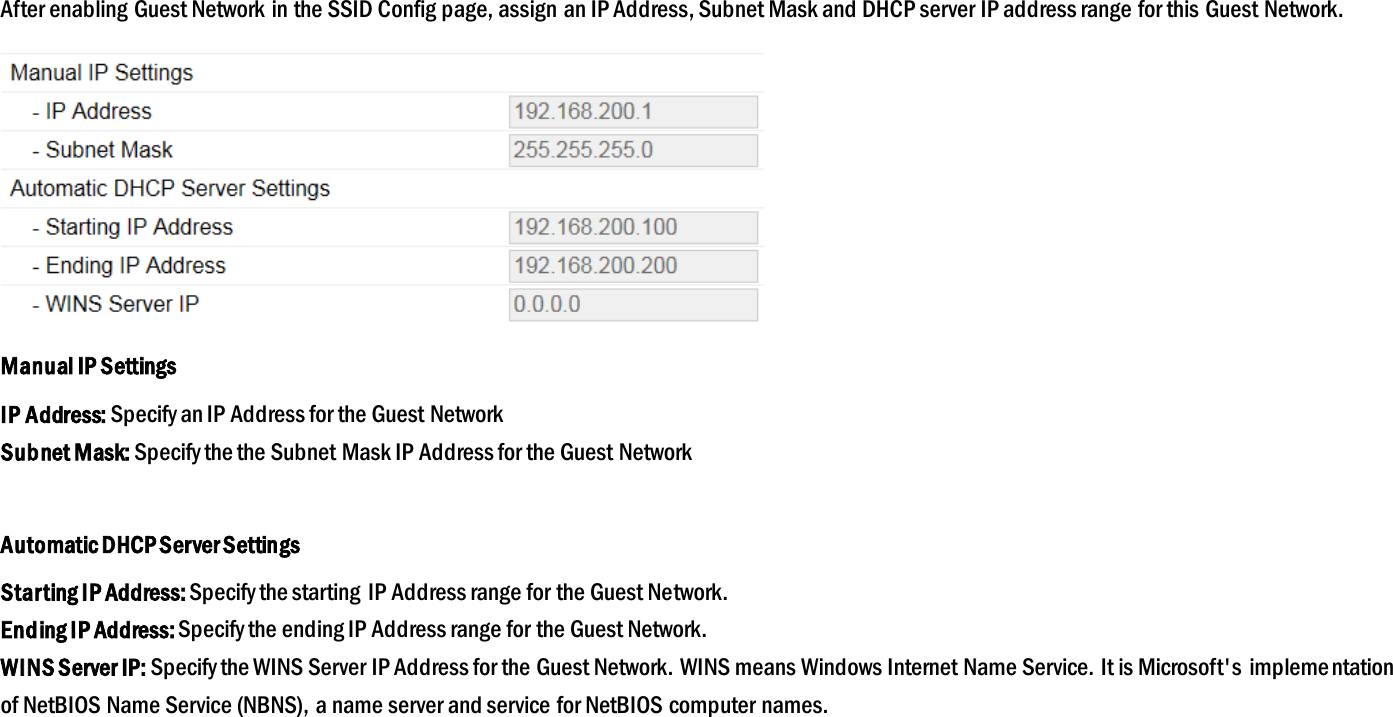 After enabling Guest Network in the SSID Config page, assign an IP Address, Subnet Mask and DHCP server IP address range for this Guest Network.  Manual IP Settings IP Address: Specify an IP Address for the Guest Network Subnet Mask: Specify the the Subnet Mask IP Address for the Guest Network  Automatic DHCP Server Settings Starting IP Address: Specify the starting IP Address range for the Guest Network. Ending IP Address: Specify the ending IP Address range for the Guest Network. WINS Server IP: Specify the WINS Server IP Address for the Guest Network. WINS means Windows Internet Name Service. It is Microsoft&apos;s  implementation of NetBIOS Name Service (NBNS), a name server and service for NetBIOS computer names.  