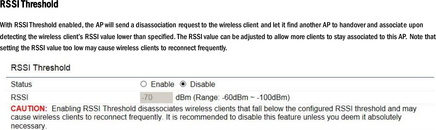 RSSI Threshold With RSSI Threshold enabled, the AP will send a disassociation request to the wireless client and let it find another AP to handover and associate upon detecting the wireless client’s RSSI value lower than specified. The RSSI value can be adjusted to allow more clients to stay associated to this AP. Note that setting the RSSI value too low may cause wireless clients to reconnect frequently.    