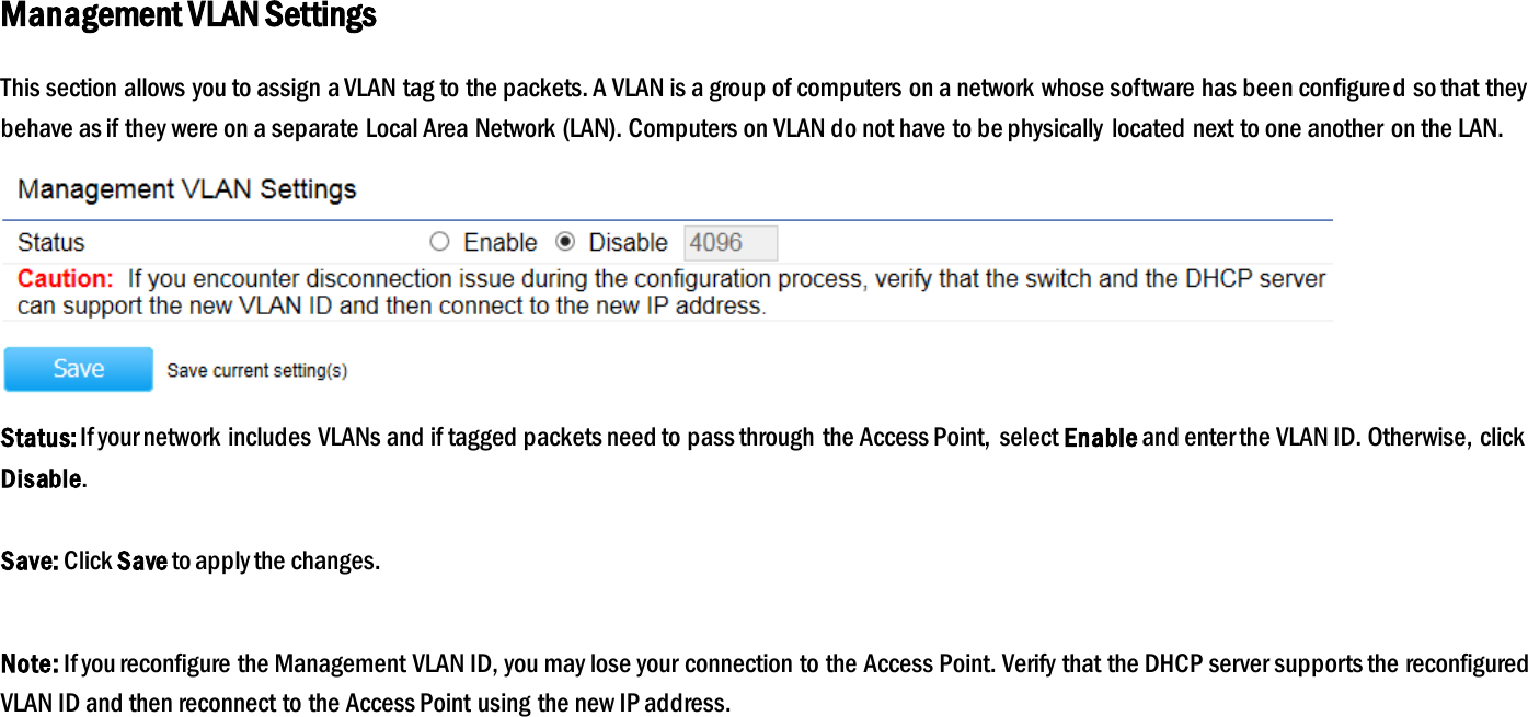 Management VLAN Settings This section allows you to assign a VLAN tag to the packets. A VLAN is a group of computers on a network whose software has been configured so that they behave as if they were on a separate Local Area Network (LAN). Computers on VLAN do not have to be physically  located next to one another on the LAN.  Status: If your network includes VLANs and if tagged packets need to pass through the Access Point,  select Enable and enter the VLAN ID. Otherwise, click Disable.  Save: Click Save to apply the changes.  Note: If you reconfigure the Management VLAN ID, you may lose your connection to the Access Point. Verify that the DHCP server supports the reconfigured VLAN ID and then reconnect to the Access Point using the new IP address.  
