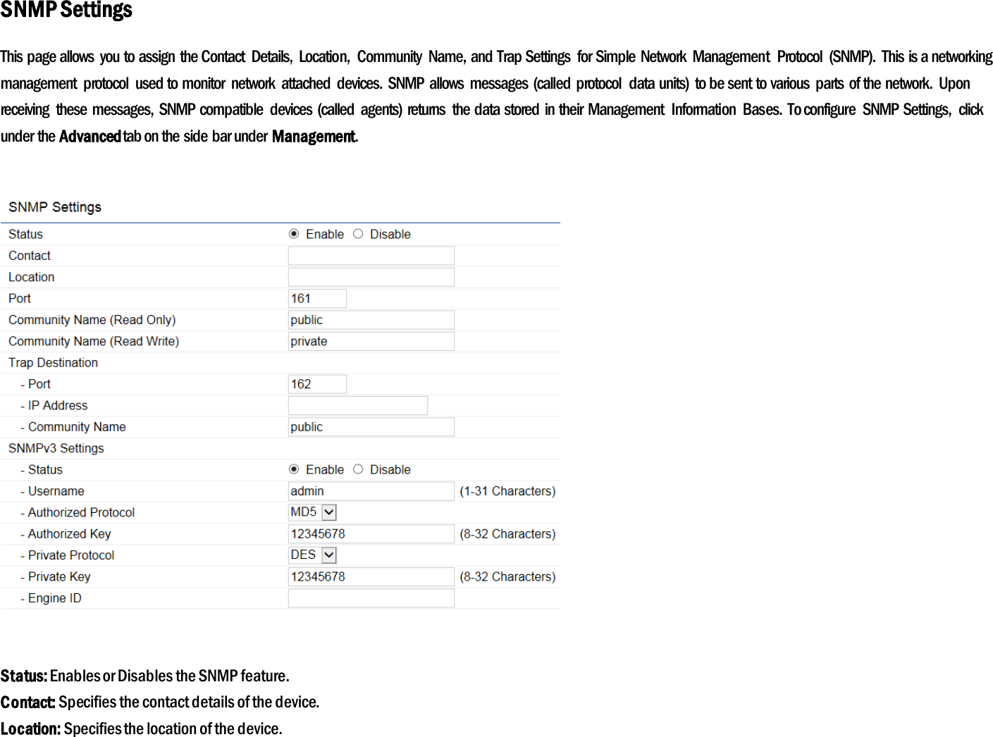 SNMP Settings This page allows  you to assign the Contact  Details,  Location,  Community  Name, and Trap Settings  for Simple Network  Management  Protocol  (SNMP).  This is a networking management  protocol  used to monitor  network  attached  devices.  SNMP allows  messages (called  protocol  data units)  to be sent to various  parts of the network.  Upon receiving  these  messages,  SNMP compatible  devices  (called  agents) returns  the data stored in their  Management  Information  Bases.  To configure  SNMP Settings,  click under the Advanced tab on the side bar under Management.    Status: Enables or Disables the SNMP feature. Contact: Specifies the contact details of the device. Location: Specifies the location of the device. 