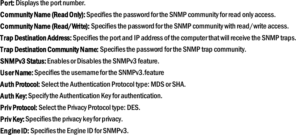 Port: Displays the port number. Community Name (Read Only): Specifies the password for the SNMP community for read only access. Community Name (Read/Write): Specifies the password for the SNMP community with read/write access. Trap Destination Address: Specifies the port and IP address of the computer that will receive the SNMP traps. Trap Destination Community Name: Specifies the password for the SNMP trap community. SNMPv3 Status: Enables or Disables the SNMPv3 feature. User Name: Specifies the username for the SNMPv3.feature Auth Protocol: Select the Authentication Protocol type: MDS or SHA. Auth Key: Specify the Authentication Key for authentication. Priv Protocol: Select the Privacy Protocol type: DES. Priv Key: Specifies the privacy key for privacy. Engine ID: Specifies the Engine ID for SNMPv3.   