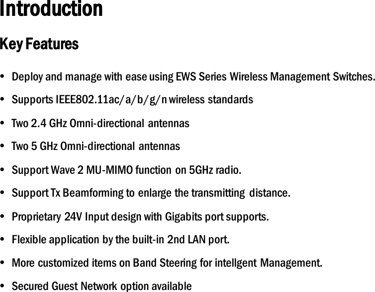 Introduction Key Features  Deploy and manage with ease using EWS Series Wireless Management Switches.  Supports IEEE802.11ac/a/b/g/n wireless standards  Two 2.4 GHz Omni-directional antennas  Two 5 GHz Omni-directional antennas  Support Wave 2 MU-MIMO function on 5GHz radio.  Support Tx Beamforming to enlarge the transmitting  distance.  Proprietary 24V Input design with Gigabits port supports.  Flexible application by the built-in 2nd LAN port.  More customized items on Band Steering for intellgent  Management.  Secured Guest Network option available 