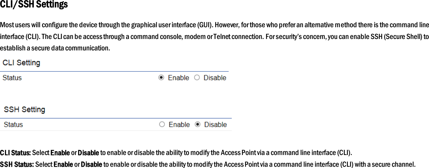 CLI/SSH Settings Most users will configure the device through the graphical user interface (GUI). However, for those who prefer an alternative method there is the command line interface (CLI). The CLI can be access through a command console, modem or Telnet connection. For security’s concern, you can enable SSH (Secure Shell) to establish a secure data communication.     CLI Status: Select Enable or Disable to enable or disable the ability to modify the Access Point via a command line interface (CLI). SSH Status: Select Enable or Disable to enable or disable the ability to modify the Access Point via a command line interface (CLI) with a secure channel.  