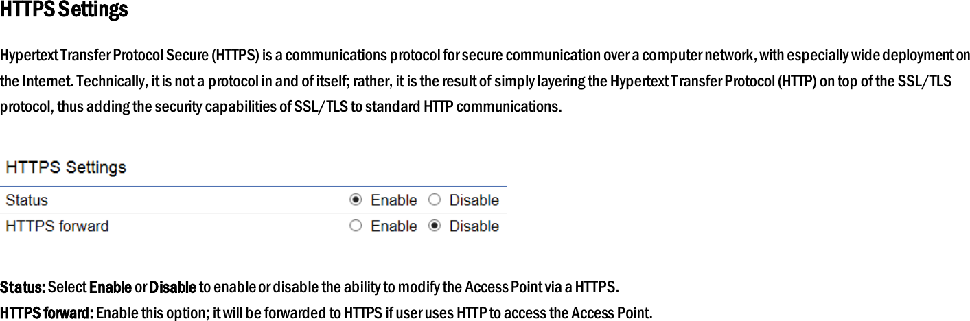 HTTPS Settings Hypertext Transfer Protocol Secure (HTTPS) is a communications protocol for secure communication over a computer network, with especially wide deployment on the Internet. Technically, it is not a protocol in and of itself; rather, it is the result of simply layering the Hypertext Transfer Protocol (HTTP) on top of the SSL/TLS protocol, thus adding the security capabilities of SSL/TLS to standard HTTP communications.    Status: Select Enable or Disable to enable or disable the ability to modify the Access Point via a HTTPS. HTTPS forward: Enable this option; it will be forwarded to HTTPS if user uses HTTP to access the Access Point.  