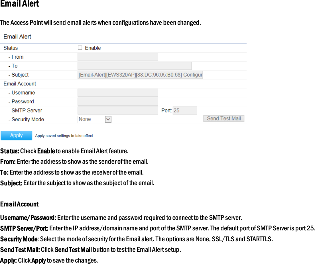 Email Alert The Access Point will send email alerts when configurations have been changed.  Status: Check Enable to enable Email Alert feature. From: Enter the address to show as the sender of the email. To: Enter the address to show as the receiver of the email. Subject: Enter the subject to show as the subject of the email.  Email Account Username/Password: Enter the username and password required to connect to the SMTP server. SMTP Server/Port: Enter the IP address/domain name and port of the SMTP server. The default port of SMTP Server is port 25. Security Mode: Select the mode of security for the Email alert. The options are None, SSL/TLS and STARTTLS. Send Test Mail: Click Send Test Mail button to test the Email Alert setup. Apply: Click Apply to save the changes.  