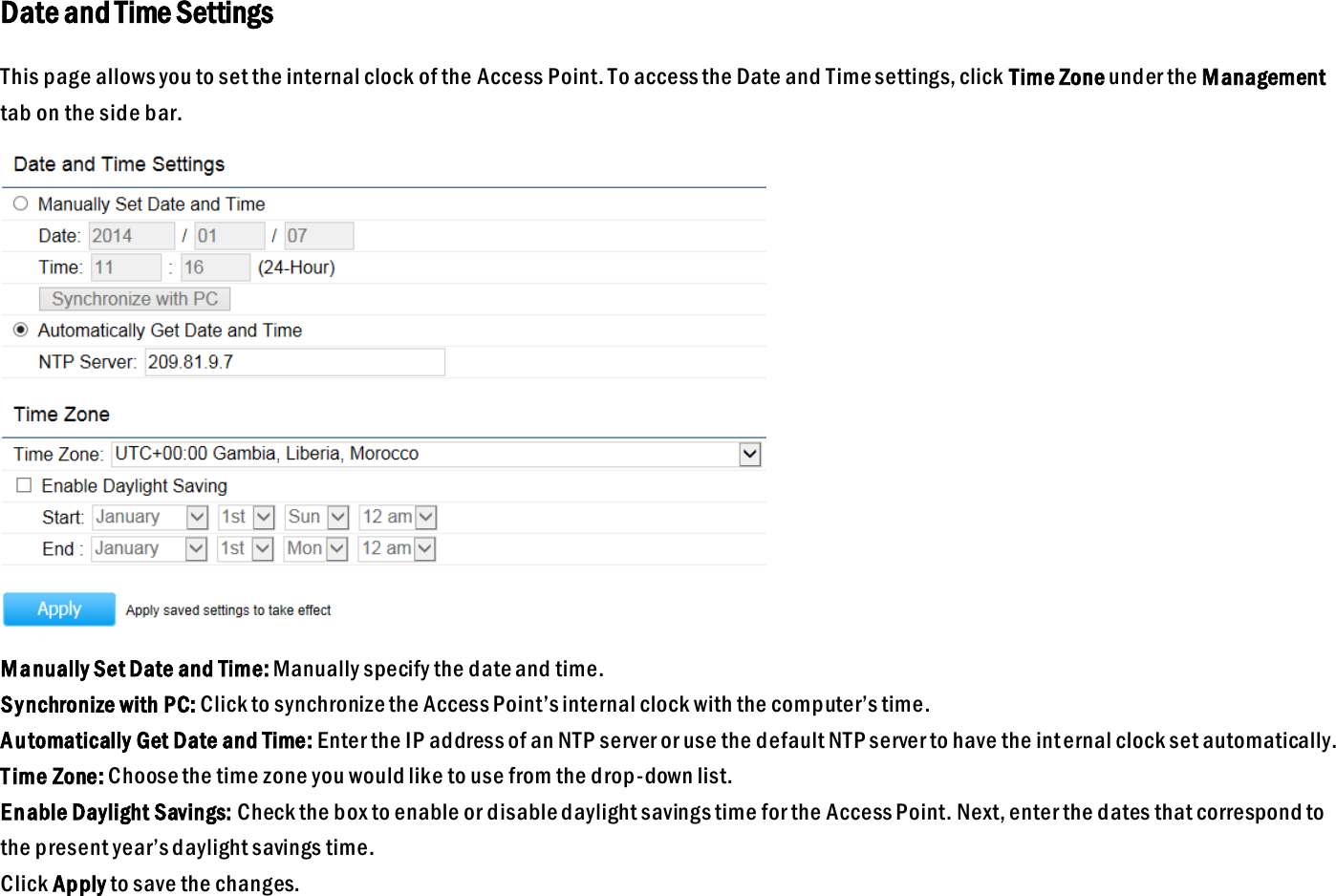 Date and Time Settings This page allows you to set the internal clock of the Access Point. To access the Date and Time settings, click Time Zone under the Management tab on the side bar.  Manually Set Date and Time: Manually specify the date and time. Synchronize with PC: Click to synchronize the Access Point’s internal clock with the computer’s time. Automatically Get Date and Time: Enter the IP address of an NTP server or use the default NTP server to have the int ernal clock set automatically. T ime Zone: Choose the time zone you would like to use from the drop-down list. Enable Daylight Savings: Check the box to enable or disable daylight savings time for the Access Point. Next, enter the dates that correspond to the present year’s daylight savings time.   Click Apply to save the changes.  