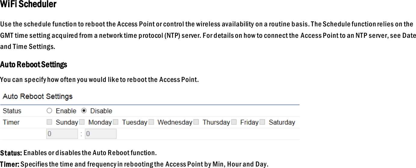 WiFi Scheduler Use the schedule function to reboot the Access Point or control the wireless availability on a routine basis. The Schedule function relies on the GMT time setting acquired from a network time protocol (NTP) server. For details on how to connect the Access Point to an NTP server, see Date and Time Settings. Auto Reboot Settings You can specify how often you would like to reboot the Access Point.  Status: Enables or disables the Auto Reboot function. T imer: Specifies the time and frequency in rebooting the Access Point by Min, Hour and Day.    