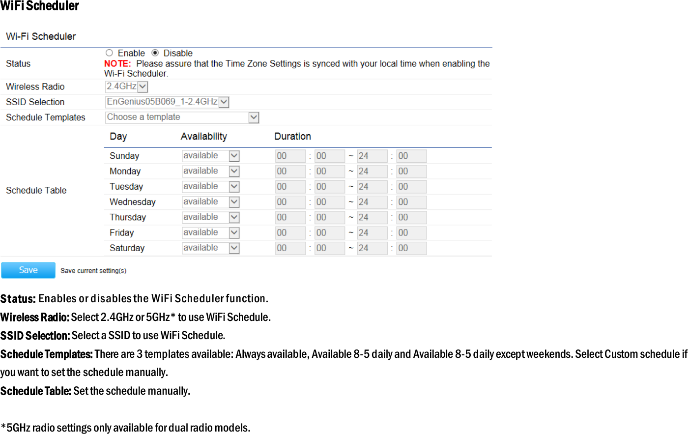 WiFi Scheduler  Status: Enables or disables the WiFi Scheduler function. Wireless Radio: Select 2.4GHz or 5GHz* to use WiFi Schedule. SSID Selection: Select a SSID to use WiFi Schedule. Schedule Templates: There are 3 templates available: Always available, Available 8-5 daily and Available 8-5 daily except weekends. Select Custom schedule if you want to set the schedule manually. Schedule Table: Set the schedule manually.  *5GHz radio settings only available for dual radio models.