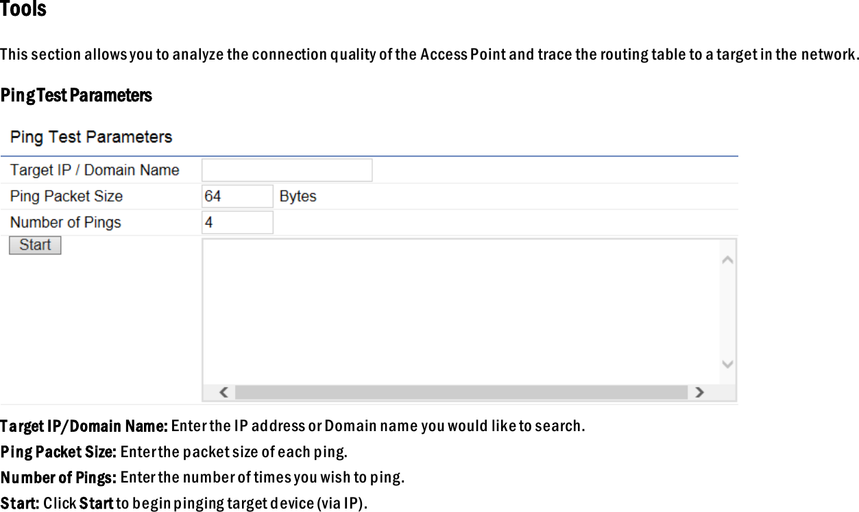 Tools This section allows you to analyze the connection quality of the Access Point and trace the routing table to a target in the network. Ping Test Parameters  T arget IP/Domain Name: Enter the IP address or Domain name you would like to search. Ping Packet Size: Enter the packet size of each ping. Number of Pings: Enter the number of times you wish to ping.   Start: Click Start to begin pinging target device (via IP).  