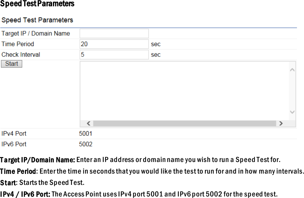 Speed Test Parameters  T arget IP/Domain Name: Enter an IP address or domain name you wish to run a Speed Test for.  T ime Period: Enter the time in seconds that you would like the test to run for and in how many intervals. Start: Starts the Speed Test. IPv4 / IPv6 Port: The Access Point uses IPv4 port 5001 and IPv6 port 5002 for the speed test.  