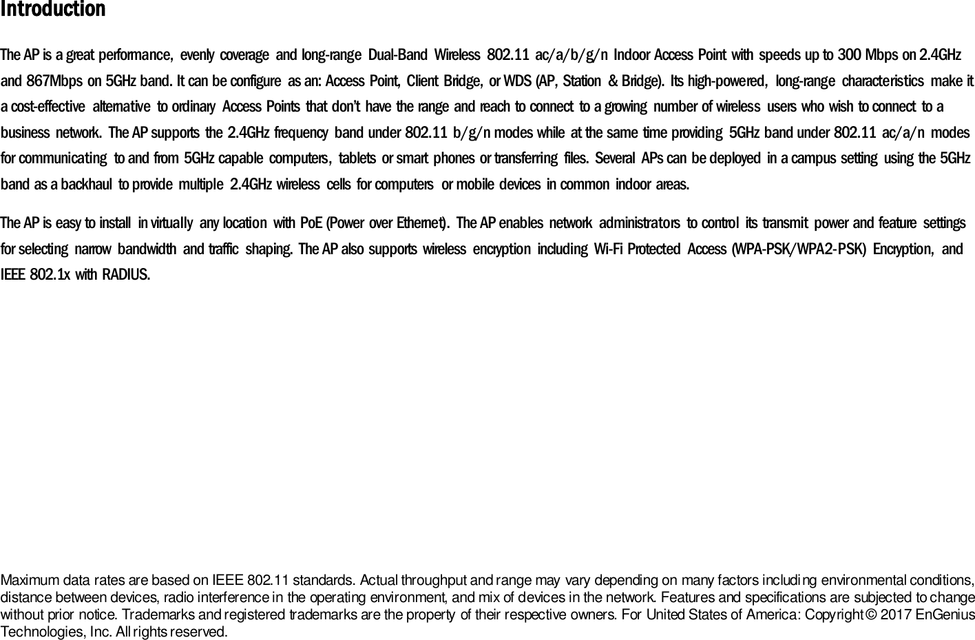 Introduction The AP is a great  performance,  evenly  coverage  and long-range  Dual-Band  Wireless  802.11  ac/a/b/g/n  Indoor  Access Point  with  speeds up to 300 Mbps on 2.4GHz and 867Mbps  on 5GHz band. It can be configure  as an: Access Point,  Client  Bridge,  or WDS (AP, Station  &amp; Bridge).  Its high-powered,  long-range  characteristics  make it a cost-effective  alternative  to ordinary  Access  Points  that  don’t  have the range and reach  to connect  to a growing  number  of wireless  users  who wish  to connect  to a business  network.  The AP supports  the 2.4GHz frequency  band under  802.11  b/g/n modes while  at the same time providing  5GHz  band under 802.11  ac/a/n  modes for communicating  to and from 5GHz capable  computers,  tablets  or smart  phones  or transferring  files.  Several  APs can be deployed  in a campus  setting  using the 5GHz band as a backhaul  to provide  multiple  2.4GHz wireless  cells  for computers  or mobile devices  in common  indoor  areas. The AP is easy to install  in virtually  any location  with PoE (Power  over  Ethernet).  The AP enables  network  administrators  to control  its  transmit  power and feature  settings for selecting  narrow  bandwidth  and traffic  shaping.  The AP also supports  wireless  encryption  including  Wi-Fi  Protected  Access (WPA-PSK/WPA2-PSK)  Encryption,  and IEEE 802.1x  with RADIUS.        Maximum data rates are based on IEEE 802.11 standards. Actual throughput and range may vary depending on many factors including environmental conditions, distance between devices, radio interference in the operating environment, and mix of devices in the network. Features and specifications are subjected to change without prior notice. Trademarks and registered trademarks are the property of their respective owners. For United States of America: Copyright ©  2017 EnGenius Technologies, Inc. All rights reserved. 