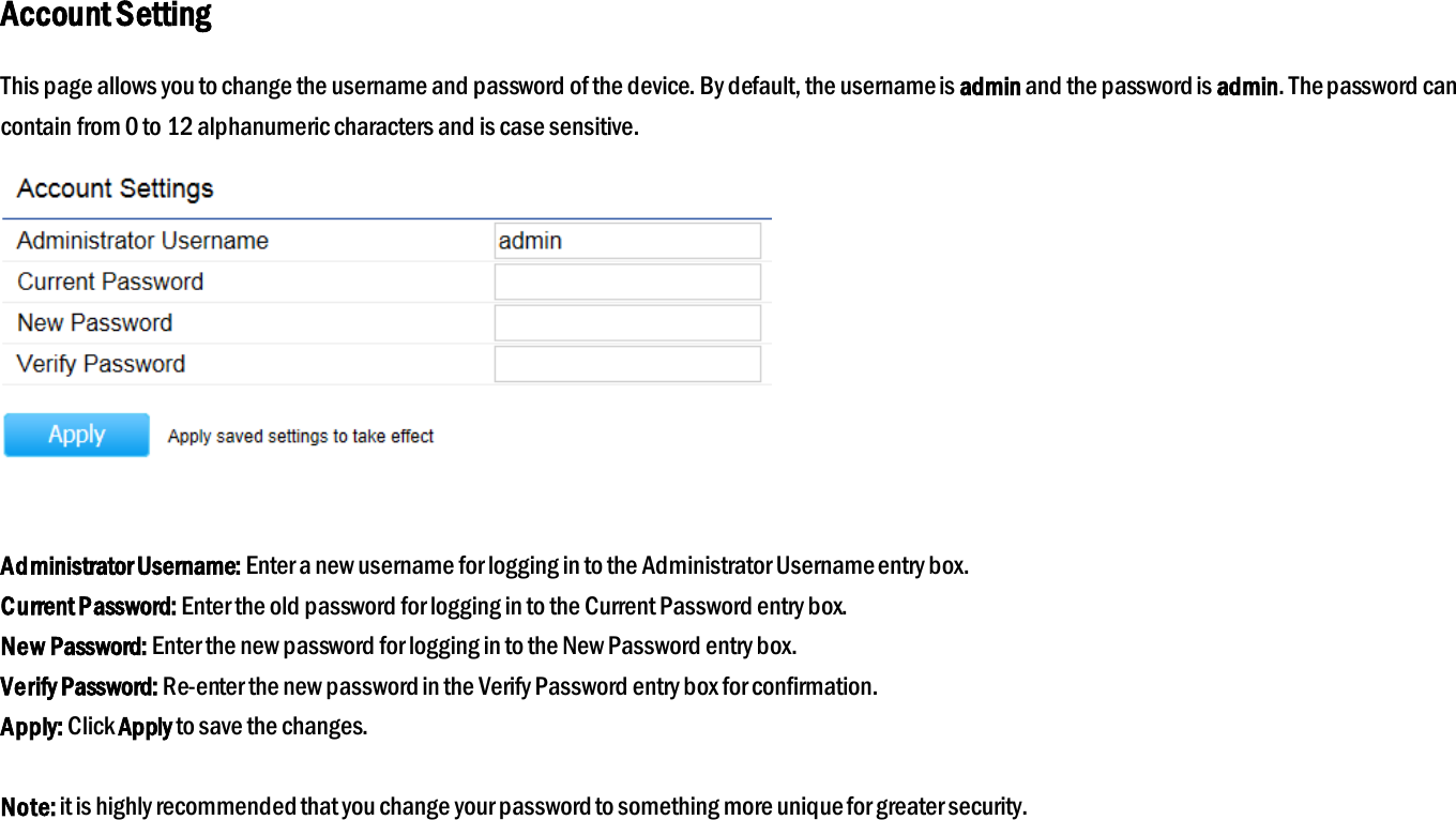 Account Setting This page allows you to change the username and password of the device. By default, the username is admin and the password is admin. The password can contain from 0 to 12 alphanumeric characters and is case sensitive.   Administrator Username: Enter a new username for logging in to the Administrator Username entry box. Current Password: Enter the old password for logging in to the Current Password entry box. New Password: Enter the new password for logging in to the New Password entry box. Verify Password: Re-enter the new password in the Verify Password entry box for confirmation. Apply: Click Apply to save the changes.  Note: it is highly recommended that you change your password to something more unique for greater security.  