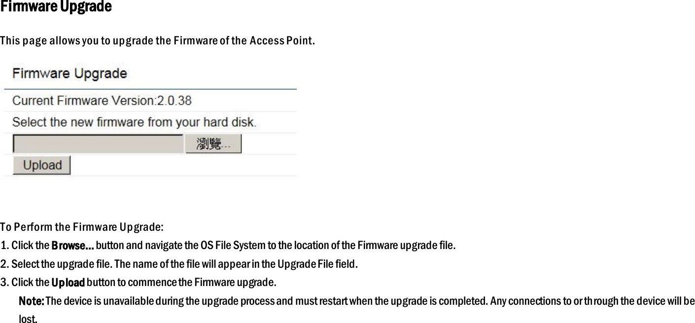 Firmware Upgrade This page allows you to upgrade the Firmware of the Access Point.   To Perform the Firmware Upgrade: 1. Click the Browse… button and navigate the OS File System to the location of the Firmware upgrade file. 2. Select the upgrade file. The name of the file will appear in the Upgrade File field. 3. Click the Upload button to commence the Firmware upgrade. Note: The device is unavailable during the upgrade process and must restart when the upgrade is completed. Any connections to or through the device will be lost.   