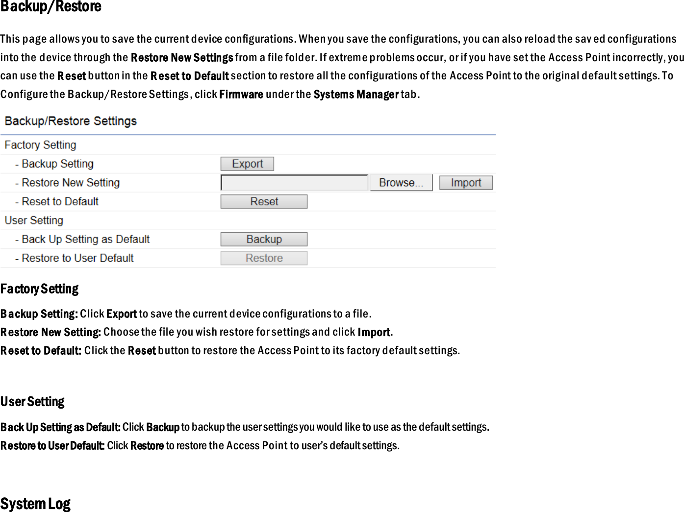 Backup/Restore This page allows you to save the current device configurations. When you save the configurations, you can also reload the sav ed configurations into the device through the Restore New Settings from a file folder. If extreme problems occur, or if you have set the Access Point incorrectly, you can use the R eset button in the Reset to Default section to restore all the configurations of the Access Point to the original default settings. To Configure the Backup/Restore Settings, click Firmware under the Systems Manager tab.  Factory Setting Backup Setting: Click Export to save the current device configurations to a file.  R estore New Setting: Choose the file you wish restore for settings and click Import. R eset to Default: Click the Reset button to restore the Access Point to its factory default settings.  User Setting Back Up Setting as Default: Click Backup to backup the user settings you would like to use as the default settings. Restore to User Default: Click Restore to restore the Access Point to user’s default settings.  System Log 