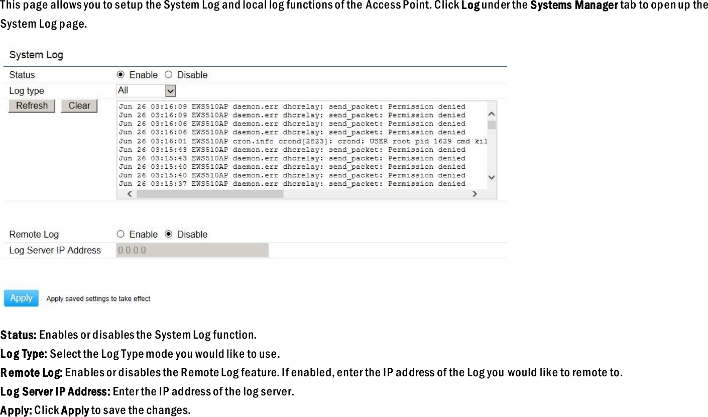 This page allows you to setup the System Log and local log functions of the Access Point. Click Log under the Systems Manager tab to open up the System Log page.  Status: Enables or disables the System Log function. Log Type: Select the Log Type mode you would like to use. R emote Log: Enables or disables the Remote Log feature. If enabled, enter the IP address of the Log you  would like to remote to. Log Server IP Address: Enter the IP address of the log server. Apply: Click Apply to save the changes.   