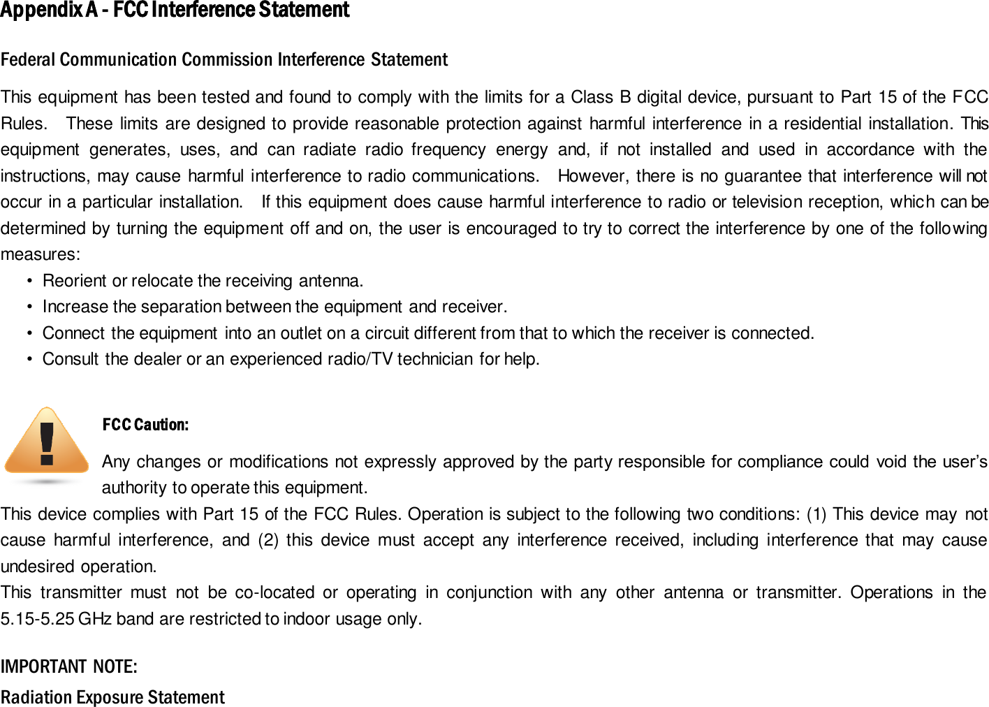 Appendix A - FCC Interference Statement Federal Communication Commission Interference Statement This equipment has been tested and found to comply with the limits for a Class B digital device, pursuant to Part 15 of the FCC Rules.    These limits are designed to provide reasonable protection against harmful interference in a residential installation. This equipment  generates,  uses,  and  can  radiate  radio  frequency  energy  and,  if  not  installed  and  used  in  accordance  with  the instructions, may cause harmful interference to radio communications.    However, there is no guarantee that interference will not occur in a particular installation.    If this equipment does cause harmful interference to radio or television reception, which can be determined by turning the equipment off and on, the user is encouraged to try to correct the interference by one of the following measures:  •  Reorient or relocate the receiving antenna.  •  Increase the separation between the equipment and receiver.  •  Connect the equipment into an outlet on a circuit different from that to which the receiver is connected.  •  Consult the dealer or an experienced radio/TV technician for help.   FCC Caution: Any changes or modifications not expressly approved by the party responsible for compliance could void the user’s authority to operate this equipment. This device complies with Part 15 of the FCC Rules. Operation is subject to the following two conditions: (1) This device may not cause  harmful  interference,  and  (2) this  device  must  accept  any  interference  received,  including  interference that  may  cause undesired operation. This  transmitter  must  not  be  co-located  or  operating  in  conjunction  with  any  other  antenna  or  transmitter.  Operations  in  the 5.15-5.25 GHz band are restricted to indoor usage only. IMPORTANT  NOTE: Radiation Exposure Statement 