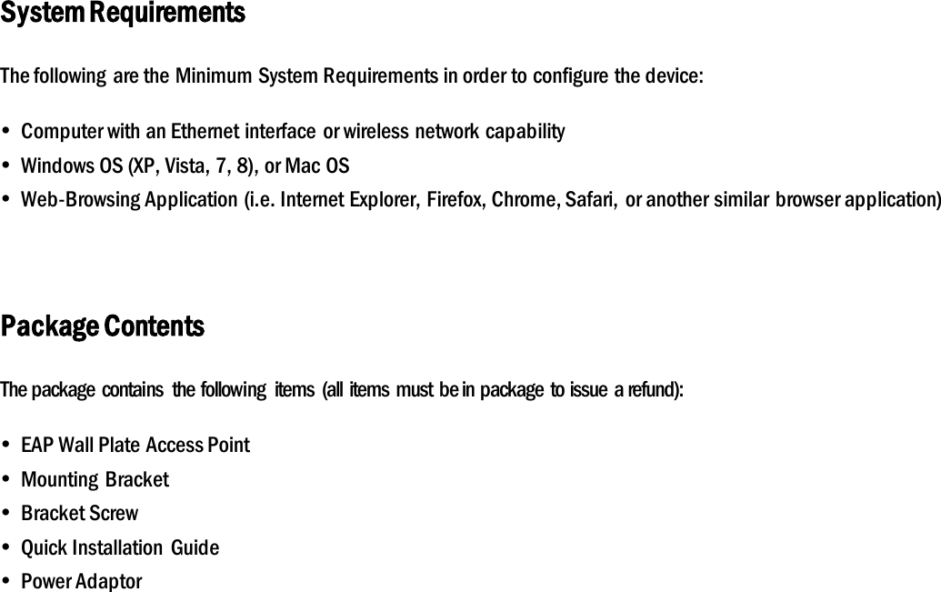 System Requirements The following  are the Minimum System Requirements in order to configure the device:  Computer with an Ethernet interface or wireless network capability  Windows OS (XP, Vista, 7, 8), or Mac OS  Web-Browsing Application (i.e. Internet Explorer, Firefox, Chrome, Safari, or another similar  browser application)  Package Contents The package contains  the following  items  (all items must be in package to issue a refund):  EAP Wall Plate Access Point  Mounting  Bracket  Bracket Screw  Quick Installation  Guide  Power Adaptor