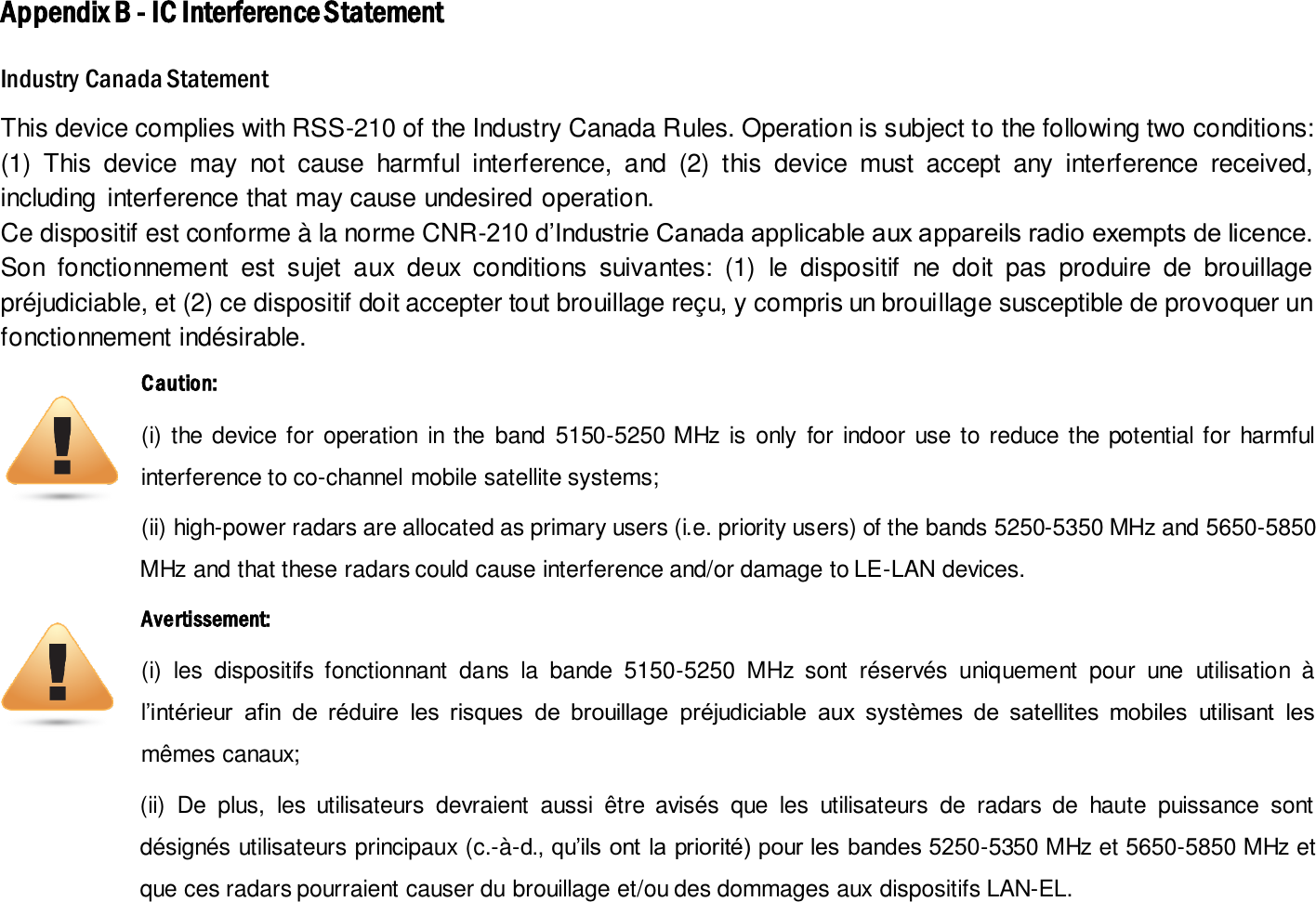 Appendix B - IC Interference Statement Industry Canada Statement This device complies with RSS-210 of the Industry Canada Rules. Operation is subject to the following two conditions: (1)  This  device  may  not  cause  harmful  interference,  and  (2)  this  device  must  accept  any  interference  received, including  interference that may cause undesired operation. Ce dispositif est conforme à la norme CNR-210 d’Industrie Canada applicable aux appareils radio exempts de licence. Son  fonctionnement  est  sujet  aux  deux  conditions  suivantes:  (1)  le  dispositif  ne  doit  pas  produire  de  brouillage préjudiciable, et (2) ce dispositif doit accepter tout brouillage reçu, y compris un brouillage susceptible de provoquer un fonctionnement indésirable.   Caution:   (i)  the  device for  operation  in the  band  5150-5250 MHz  is  only  for  indoor  use to reduce  the potential for  harmful interference to co-channel mobile satellite systems; (ii) high-power radars are allocated as primary users (i.e. priority users) of the bands 5250-5350 MHz and 5650-5850 MHz and that these radars could cause interference and/or damage to LE-LAN devices. Avertissement: (i)  les  dispositifs  fonctionnant  dans  la  bande  5150-5250  MHz  sont  réservés  uniquement  pour  une  utilisation  à l’intérieur  afin  de  réduire  les  risques  de  brouillage  préjudiciable  aux  systèmes  de  satellites  mobiles  utilisant  les mêmes canaux; (ii)  De  plus,  les  utilisateurs  devraient  aussi  être  avisés  que  les  utilisateurs  de  radars  de  haute  puissance  sont désignés utilisateurs principaux (c.-à-d., qu’ils ont la priorité) pour les bandes 5250-5350 MHz et 5650-5850 MHz et que ces radars pourraient causer du brouillage et/ou des dommages aux dispositifs LAN-EL.  