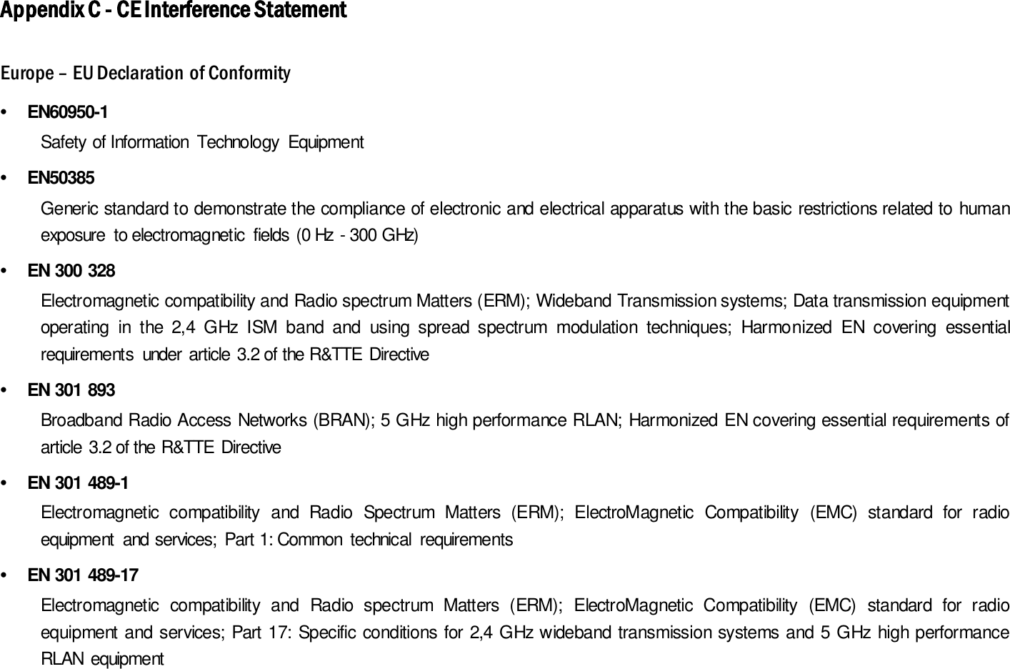 Appendix C - CE Interference Statement Europe – EU Declaration of Conformity •  EN60950-1     Safety of Information  Technology  Equipment •  EN50385     Generic standard to demonstrate the compliance of electronic and electrical apparatus with the basic restrictions related to human exposure  to electromagnetic  fields (0 Hz - 300 GHz) •  EN 300 328     Electromagnetic compatibility and Radio spectrum Matters (ERM); Wideband Transmission systems; Data transmission equipment operating  in  the  2,4  GHz  ISM  band  and  using  spread  spectrum  modulation  techniques;  Harmonized  EN  covering  essential requirements  under article 3.2 of the R&amp;TTE Directive •  EN 301 893       Broadband Radio Access Networks (BRAN); 5 GHz high performance RLAN; Harmonized EN covering essential requirements of article 3.2 of the R&amp;TTE Directive •  EN 301 489-1       Electromagnetic  compatibility  and  Radio  Spectrum  Matters  (ERM);  ElectroMagnetic  Compatibility  (EMC)  standard  for  radio equipment  and services;  Part 1: Common  technical  requirements •  EN 301 489-17     Electromagnetic  compatibility  and  Radio  spectrum  Matters  (ERM);  ElectroMagnetic  Compatibility  (EMC)  standard  for  radio equipment and services; Part 17: Specific conditions for 2,4 GHz wideband transmission systems and 5 GHz  high performance RLAN  equipment   