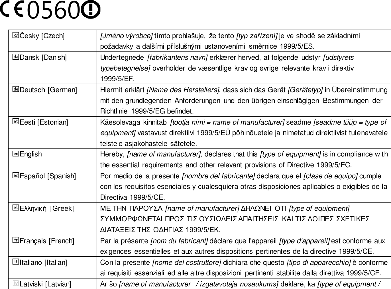 0560  Česky [Czech] [Jméno výrobce] tímto prohlašuje,  že tento [typ zařízení] je ve shodě se základními požadavky a dalšími příslušnými ustanoveními  směrnice 1999/5/ES. Dansk [Danish] Undertegnede  [fabrikantens navn] erklæ rer herved, at følgende  udstyr [udstyrets typebetegnelse] overholder de væ sentlige krav og øvrige relevante krav i direktiv 1999/5/EF. Deutsch [German] Hiermit erklärt [Name des Herstellers], dass sich das Gerät [Gerätetyp] in Ü bereinstimmung mit den grundlegenden  Anforderungen  und den übrigen einschlägigen  Bestimmungen  der Richtlinie  1999/5/EG befindet. Eesti [Estonian] Käesolevaga kinnitab  [tootja nimi = name of manufacturer] seadme [seadme tüüp = type of equipment] vastavust direktiivi 1999/5/EÜ  põhinõuetele ja nimetatud direktiivist tulenevatele teistele asjakohastele sätetele. English Hereby, [name of manufacturer], declares that this [type of equipment] is in compliance with the essential requirements and other relevant provisions of Directive 1999/5/EC. Español [Spanish] Por medio de la presente [nombre del fabricante] declara que el [clase de equipo] cumple con los requisitos esenciales y cualesquiera otras disposiciones aplicables o exigibles de la Directiva 1999/5/CE. Ελληνική  [Greek] ΜΕ ΤΗΝ  ΠΑΡΟΥΣΑ [name of manufacturer] ΔΗΛΩΝΕΙ  ΟΤΙ [type of equipment] ΣΥΜΜΟΡΦΩΝΕΤΑΙ ΠΡΟΣ ΤΙΣ ΟΥΣΙΩΔΕΙΣ ΑΠΑΙΤΗΣΕΙΣ  ΚΑΙ ΤΙΣ ΛΟΙΠΕΣ ΣΧΕΤΙΚΕΣ ΔΙΑΤΑΞΕΙΣ ΤΗΣ ΟΔΗΓΙΑΣ 1999/5/ΕΚ. Français [French] Par la présente [nom du fabricant] déclare que l&apos;appareil [type d&apos;appareil] est conforme aux exigences essentielles et aux autres dispositions pertinentes de la directive 1999/5/CE. Italiano [Italian] Con la presente [nome del costruttore] dichiara che questo [tipo di apparecchio] è conforme ai requisiti essenziali  ed alle altre disposizioni  pertinenti stabilite dalla direttiva 1999/5/CE. Latviski [Latvian] Ar šo [name of manufacturer   / izgatavotāja nosaukums] deklarē, ka [type of equipment / 