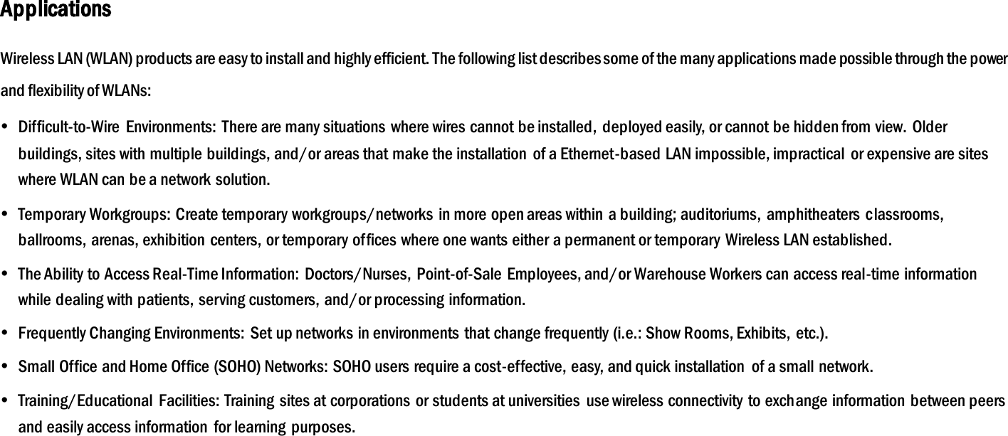 Applications Wireless LAN (WLAN) products are easy to install and highly efficient. The following list describes some of the many applications made possible through the power and flexibility of WLANs:  Difficult-to-Wire  Environments:  There are many situations where wires cannot be installed,  deployed easily, or cannot be hidden from view. Older buildings, sites with multiple buildings, and/or areas that make the installation  of a Ethernet-based LAN impossible, impractical  or expensive are sites where WLAN can be a network solution.  Temporary Workgroups: Create temporary workgroups/networks  in more open areas within a building; auditoriums,  amphitheaters classrooms, ballrooms, arenas, exhibition  centers, or temporary offices where one wants either a permanent or temporary Wireless LAN established.  The Ability to Access Real-Time Information: Doctors/Nurses,  Point-of-Sale Employees, and/or Warehouse Workers can access real-time information while dealing with patients, serving customers, and/or processing information.  Frequently Changing Environments: Set up networks in environments  that change frequently (i.e.: Show Rooms, Exhibits,  etc.).  Small Office and Home Office (SOHO) Networks: SOHO users require a cost-effective, easy, and quick installation  of a small network.  Training/Educational  Facilities: Training sites at corporations or students at universities  use wireless connectivity  to exchange information  between peers and easily access information  for learning purposes.  