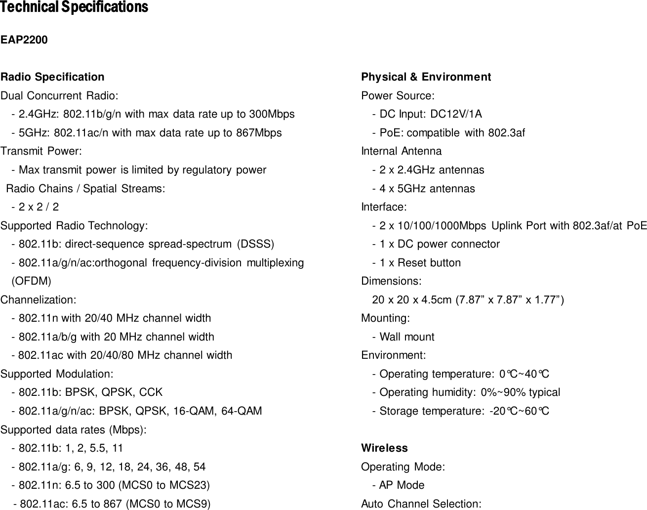 Technical SpecificationsEAP2200  Radio Specification Dual Concurrent Radio:   - 2.4GHz: 802.11b/g/n with max  data rate up to 300Mbps   - 5GHz: 802.11ac/n with max data rate up to 867Mbps Transmit Power:   - Max transmit power is limited by regulatory power   Radio Chains / Spatial Streams:   - 2 x 2 / 2 Supported Radio Technology:   - 802.11b: direct-sequence spread-spectrum  (DSSS)   - 802.11a/g/n/ac:orthogonal  frequency-division  multiplexing (OFDM) Channelization:   - 802.11n with 20/40 MHz channel width   - 802.11a/b/g with 20 MHz channel width - 802.11ac with 20/40/80 MHz channel width Supported Modulation:   - 802.11b: BPSK, QPSK, CCK   - 802.11a/g/n/ac: BPSK, QPSK, 16-QAM, 64-QAM Supported data rates (Mbps):   - 802.11b: 1, 2, 5.5, 11   - 802.11a/g: 6, 9, 12, 18, 24, 36, 48, 54   - 802.11n: 6.5 to 300 (MCS0 to MCS23)       - 802.11ac: 6.5 to 867 (MCS0 to MCS9) Physical &amp; Environment Power Source:   - DC Input: DC12V/1A   - PoE: compatible  with 802.3af Internal Antenna   - 2 x 2.4GHz antennas   - 4 x 5GHz antennas Interface:   - 2 x 10/100/1000Mbps  Uplink Port with 802.3af/at PoE   - 1 x DC power connector   - 1 x Reset button Dimensions:   20 x 20 x 4.5cm (7.87” x 7.87” x 1.77”) Mounting:   - Wall mount Environment:   - Operating temperature:  0°C~40°C   - Operating humidity:  0%~90% typical   - Storage temperature:  -20°C~60°C   Wireless Operating Mode:     - AP Mode Auto Channel Selection: 