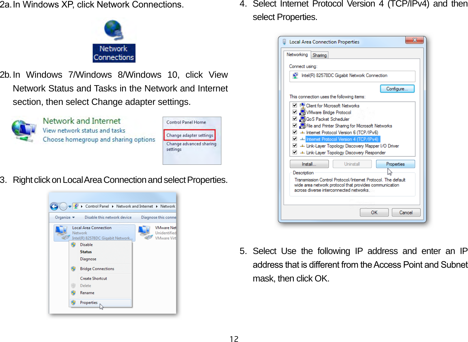 122a. In Windows XP, click Network Connections. 2b. In Windows 7/Windows 8/Windows 10, click View Network Status and Tasks in the Network and Internet section, then select Change adapter settings.3.  Right click on Local Area Connection and select Properties.4.  Select Internet Protocol Version 4 (TCP/IPv4) and then select Properties.5. Select Use the following IP address and enter an IP address that is dierent from the Access Point and Subnet mask, then click OK.