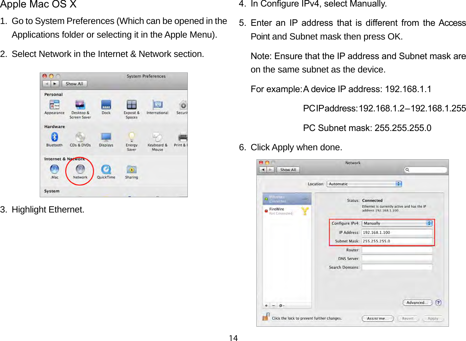 14Apple Mac OS X1.  Go to System Preferences (Which can be opened in the Applications folder or selecting it in the Apple Menu).2.  Select Network in the Internet &amp; Network section.3.  Highlight Ethernet.4.  In Congure IPv4, select Manually.5.  Enter  an  IP  address  that  is  dierent  from  the Access Point and Subnet mask then press OK.Note: Ensure that the IP address and Subnet mask are on the same subnet as the device.For example: A device IP address: 192.168.1.1  PC IP address: 192.168.1.2 – 192.168.1.255  PC Subnet mask: 255.255.255.06.  Click Apply when done.